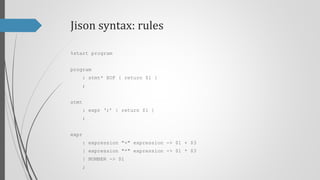 Jison syntax: rules
%start program
program
: stmt* EOF { return $1 }
;
stmt
: expr ‘;’ -> $1
;
expr
: expression "+" expression -> $1 + $3
| expression "*" expression -> $1 * $3
| NUMBER -> $1
;

 