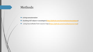 Methods
 string concatenation
 building AST object + escodegen (http://github.com/Constellation/escodegen)
 using SourceNode from source-map (https://github.com/mozilla/source-map)

 