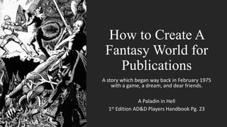 How to Create A
Fantasy World for
Publications
A story which began way back in February 1975
with a game, a dream, and dear friends.
A Paladin in Hell
1st Edition AD&D Players Handbook Pg. 23
 