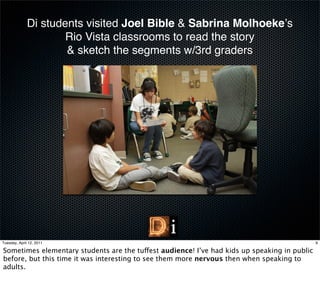 Di students visited Joel Bible & Sabrina Molhoekeʼs
                      Rio Vista classrooms to read the story
                      & sketch the segments w/3rd graders




Tuesday, April 12, 2011                                                                       9

Sometimes elementary students are the tuffest audience! I’ve had kids up speaking in public
before, but this time it was interesting to see them more nervous then when speaking to
adults.
 