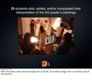 Di students shot, edited, and/or composited their
                        interpretation of the 3rd graderʼs paintings




Tuesday, April 12, 2011                                                                       11

After the water colors were brought over to CCHS, Di students began the re-creation part of
the process
 