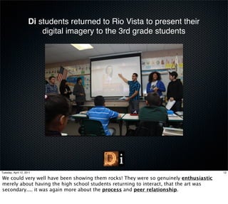 Di students returned to Rio Vista to present their
                         digital imagery to the 3rd grade students




Tuesday, April 12, 2011                                                                12

We could very well have been showing them rocks! They were so genuinely enthusiastic
merely about having the high school students returning to interact, that the art was
secondary.... it was again more about the process and peer relationship.
 