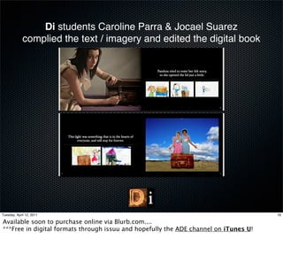 Di students Caroline Parra & Jocael Suarez
             complied the text / imagery and edited the digital book




Tuesday, April 12, 2011                                                               16

Available soon to purchase online via Blurb.com....
***Free in digital formats through issuu and hopefully the ADE channel on iTunes U!
 