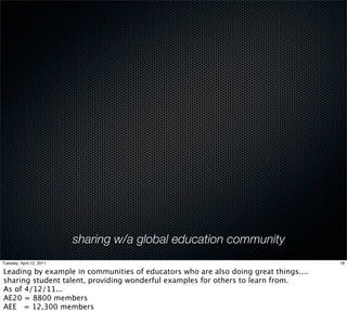 sharing w/a global education community
Tuesday, April 12, 2011                                                              18

Leading by example in communities of educators who are also doing great things....
sharing student talent, providing wonderful examples for others to learn from.
As of 4/12/11...
AE20 = 8800 members
AEE = 12,300 members
 