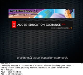 sharing w/a global education community
Tuesday, April 12, 2011                                                              18

Leading by example in communities of educators who are also doing great things....
sharing student talent, providing wonderful examples for others to learn from.
As of 4/12/11...
AE20 = 8800 members
AEE = 12,300 members
 