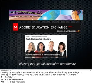 sharing w/a global education community
Tuesday, April 12, 2011                                                              18

Leading by example in communities of educators who are also doing great things....
sharing student talent, providing wonderful examples for others to learn from.
As of 4/12/11...
AE20 = 8800 members
AEE = 12,300 members
 