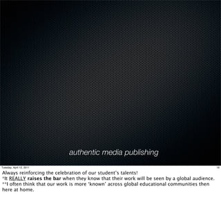 authentic media publishing
Tuesday, April 12, 2011                                                                       19

Always reinforcing the celebration of our student’s talents!
*It REALLY raises the bar when they know that their work will be seen by a global audience.
**I often think that our work is more ‘known’ across global educational communities then
here at home.
 