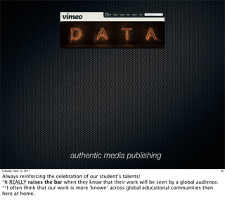 authentic media publishing
Tuesday, April 12, 2011                                                                       19

Always reinforcing the celebration of our student’s talents!
*It REALLY raises the bar when they know that their work will be seen by a global audience.
**I often think that our work is more ‘known’ across global educational communities then
here at home.
 