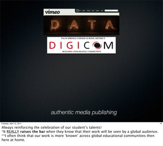 authentic media publishing
Tuesday, April 12, 2011                                                                       19

Always reinforcing the celebration of our student’s talents!
*It REALLY raises the bar when they know that their work will be seen by a global audience.
**I often think that our work is more ‘known’ across global educational communities then
here at home.
 