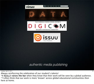 authentic media publishing
Tuesday, April 12, 2011                                                                       19

Always reinforcing the celebration of our student’s talents!
*It REALLY raises the bar when they know that their work will be seen by a global audience.
**I often think that our work is more ‘known’ across global educational communities then
here at home.
 