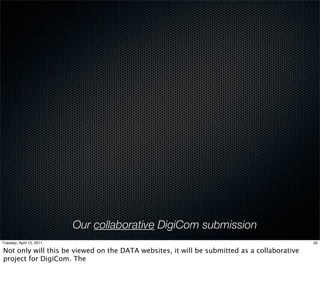 Our collaborative DigiCom submission
Tuesday, April 12, 2011                                                                      20

Not only will this be viewed on the DATA websites, it will be submitted as a collaborative
project for DigiCom. The
 