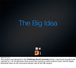 The Big Idea



Tuesday, April 12, 2011                                                                  3

This project was designed in the Challenge Based Learning format. I was lucky enough to be
selected as 1 of 18 educators from across the country to work w/Karen Cator and the Apple
Education team on the curriculum design side of the CBL project.
 