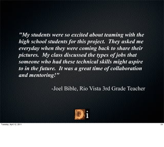 "My students were so excited about teaming with the
                   high school students for this project. They asked me
                   everyday when they were coming back to share their
                   pictures. My class discussed the types of jobs that
                   someone who had these technical skills might aspire
                   to in the future. It was a great time of collaboration
                   and mentoring!"

                                 -Joel Bible, Rio Vista 3rd Grade Teacher




Tuesday, April 12, 2011                                                     24
 