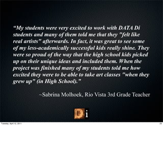 “My students were very excited to work with DATA Di
             students and many of them told me that they "felt like
             real artists" afterwards. In fact, it was great to see some
             of my less-academically successful kids really shine. They
             were so proud of the way that the high school kids picked
             up on their unique ideas and included them. When the
             project was finished many of my students told me how
             excited they were to be able to take art classes "when they
             grew up" (in High School).”

                          ~Sabrina Molhoek, Rio Vista 3rd Grade Teacher



Tuesday, April 12, 2011                                                    25
 