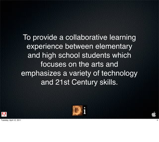 To provide a collaborative learning
                           experience between elementary
                           and high school students which
                               focuses on the arts and
                          emphasizes a variety of technology
                               and 21st Century skills.



Tuesday, April 12, 2011                                         4
 