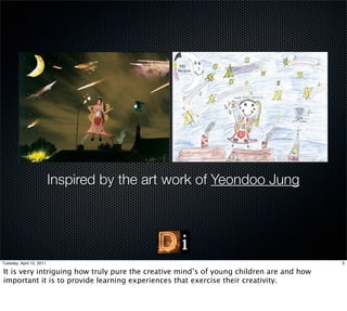 Inspired by the art work of Yeondoo Jung




Tuesday, April 12, 2011                                                                  5

It is very intriguing how truly pure the creative mind’s of young children are and how
important it is to provide learning experiences that exercise their creativity.
 