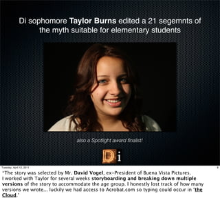 Di sophomore Taylor Burns edited a 21 segemnts of
                    the myth suitable for elementary students




                                also a Spotlight award ﬁnalist!




Tuesday, April 12, 2011                                                                   8

*The story was selected by Mr. David Vogel, ex-President of Buena Vista Pictures.
I worked with Taylor for several weeks storyboarding and breaking down multiple
versions of the story to accommodate the age group. I honestly lost track of how many
versions we wrote... luckily we had access to Acrobat.com so typing could occur in ‘the
Cloud.’
 