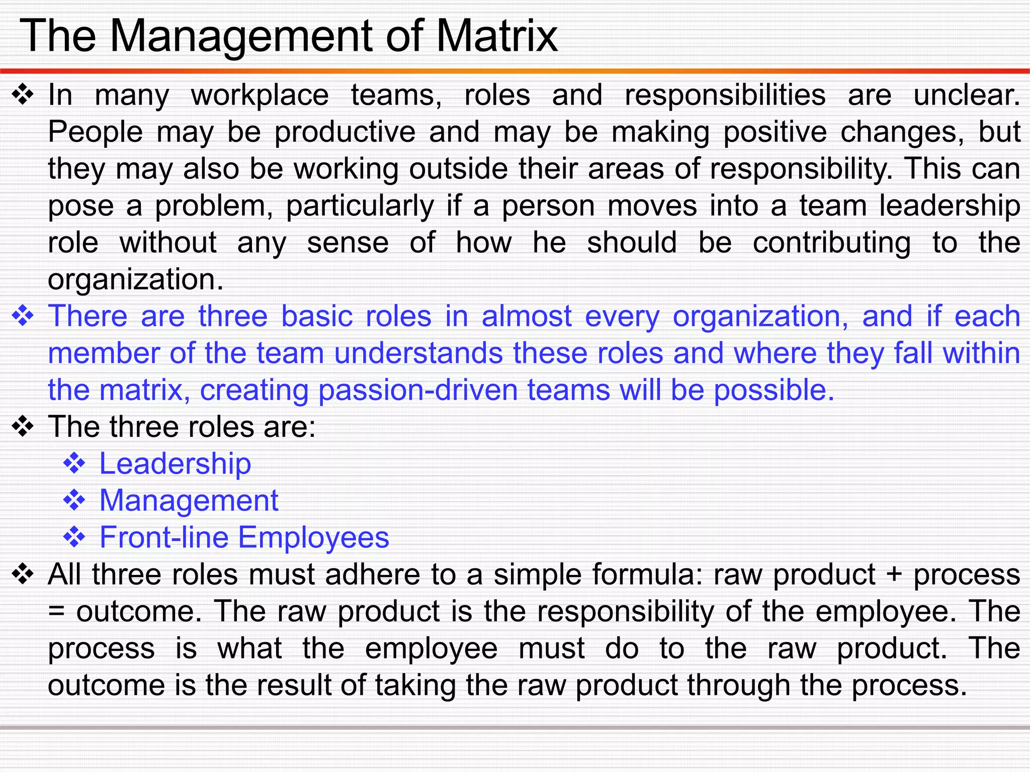The Management of Matrix
 In many workplace teams, roles and responsibilities are unclear.
People may be productive and may be making positive changes, but
they may also be working outside their areas of responsibility. This can
pose a problem, particularly if a person moves into a team leadership
role without any sense of how he should be contributing to the
organization.
 There are three basic roles in almost every organization, and if each
member of the team understands these roles and where they fall within
the matrix, creating passion-driven teams will be possible.
 The three roles are:
 Leadership
 Management
 Front-line Employees
 All three roles must adhere to a simple formula: raw product + process
= outcome. The raw product is the responsibility of the employee. The
process is what the employee must do to the raw product. The
outcome is the result of taking the raw product through the process.
 