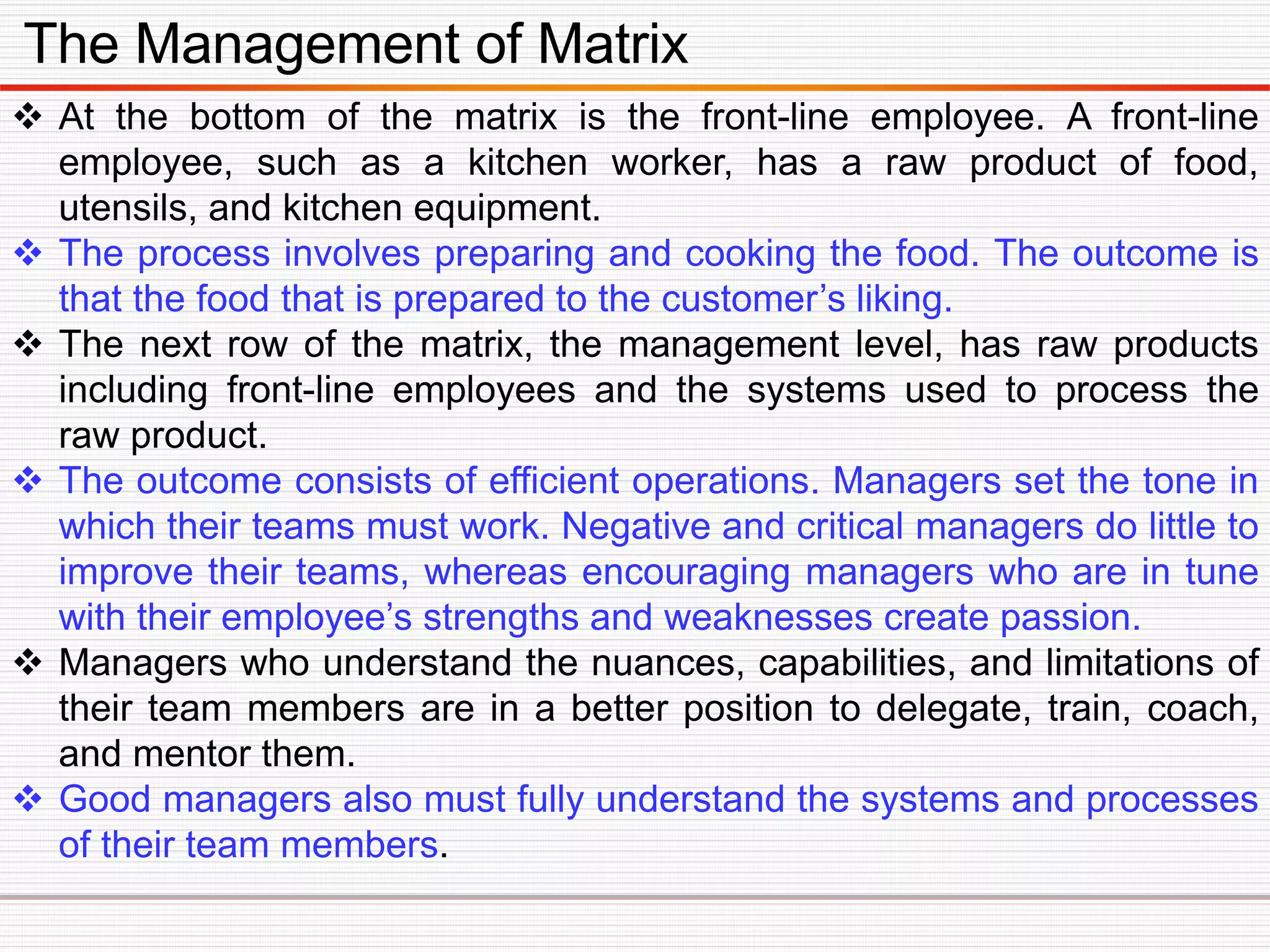 The Management of Matrix
 At the bottom of the matrix is the front-line employee. A front-line
employee, such as a kitchen worker, has a raw product of food,
utensils, and kitchen equipment.
 The process involves preparing and cooking the food. The outcome is
that the food that is prepared to the customer’s liking.
 The next row of the matrix, the management level, has raw products
including front-line employees and the systems used to process the
raw product.
 The outcome consists of efficient operations. Managers set the tone in
which their teams must work. Negative and critical managers do little to
improve their teams, whereas encouraging managers who are in tune
with their employee’s strengths and weaknesses create passion.
 Managers who understand the nuances, capabilities, and limitations of
their team members are in a better position to delegate, train, coach,
and mentor them.
 Good managers also must fully understand the systems and processes
of their team members.
 
