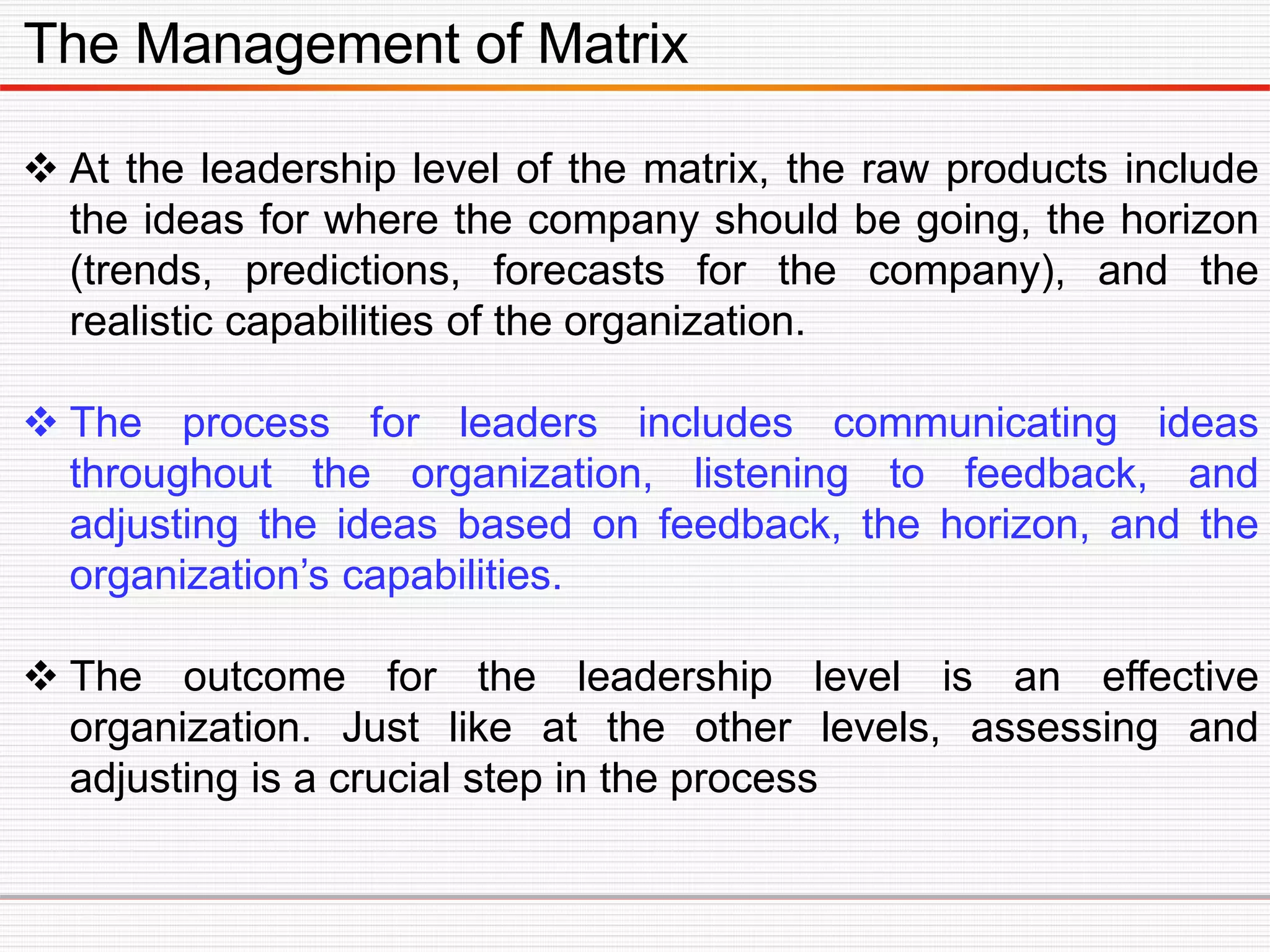 The Management of Matrix
 At the leadership level of the matrix, the raw products include
the ideas for where the company should be going, the horizon
(trends, predictions, forecasts for the company), and the
realistic capabilities of the organization.
 The process for leaders includes communicating ideas
throughout the organization, listening to feedback, and
adjusting the ideas based on feedback, the horizon, and the
organization’s capabilities.
 The outcome for the leadership level is an effective
organization. Just like at the other levels, assessing and
adjusting is a crucial step in the process
 