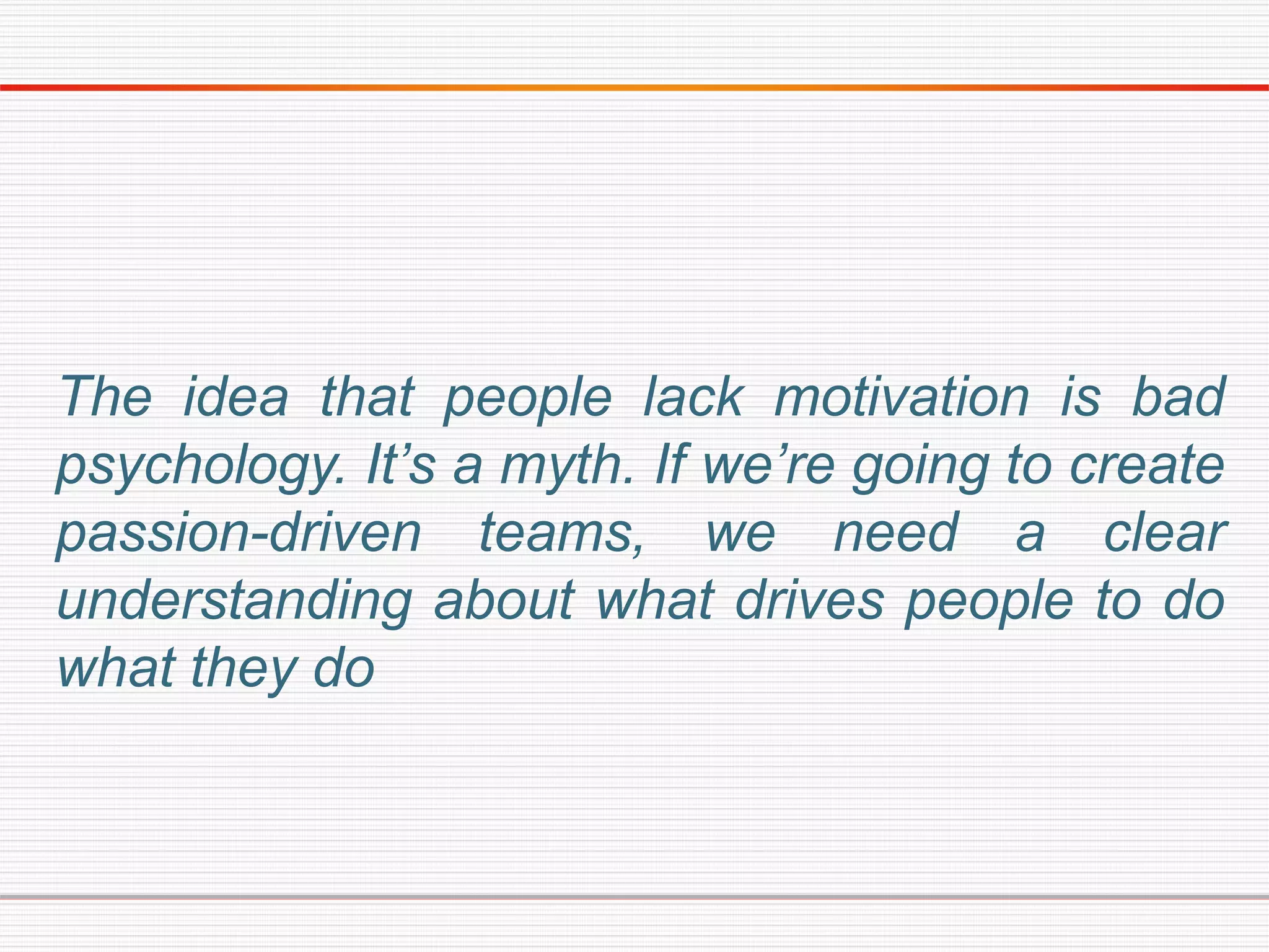 The idea that people lack motivation is bad
psychology. It’s a myth. If we’re going to create
passion-driven teams, we need a clear
understanding about what drives people to do
what they do
 