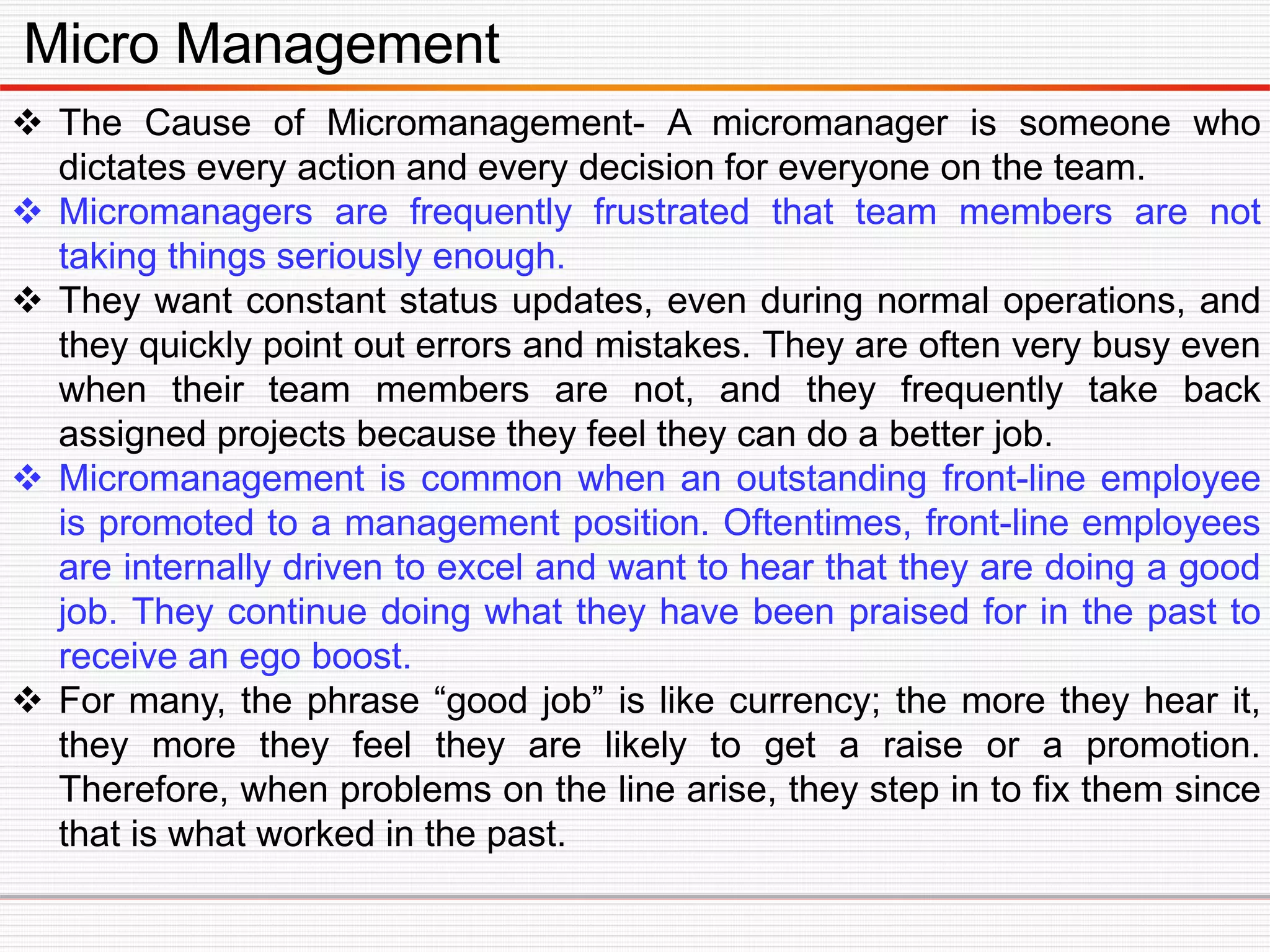 Micro Management
 The Cause of Micromanagement- A micromanager is someone who
dictates every action and every decision for everyone on the team.
 Micromanagers are frequently frustrated that team members are not
taking things seriously enough.
 They want constant status updates, even during normal operations, and
they quickly point out errors and mistakes. They are often very busy even
when their team members are not, and they frequently take back
assigned projects because they feel they can do a better job.
 Micromanagement is common when an outstanding front-line employee
is promoted to a management position. Oftentimes, front-line employees
are internally driven to excel and want to hear that they are doing a good
job. They continue doing what they have been praised for in the past to
receive an ego boost.
 For many, the phrase “good job” is like currency; the more they hear it,
they more they feel they are likely to get a raise or a promotion.
Therefore, when problems on the line arise, they step in to fix them since
that is what worked in the past.
 