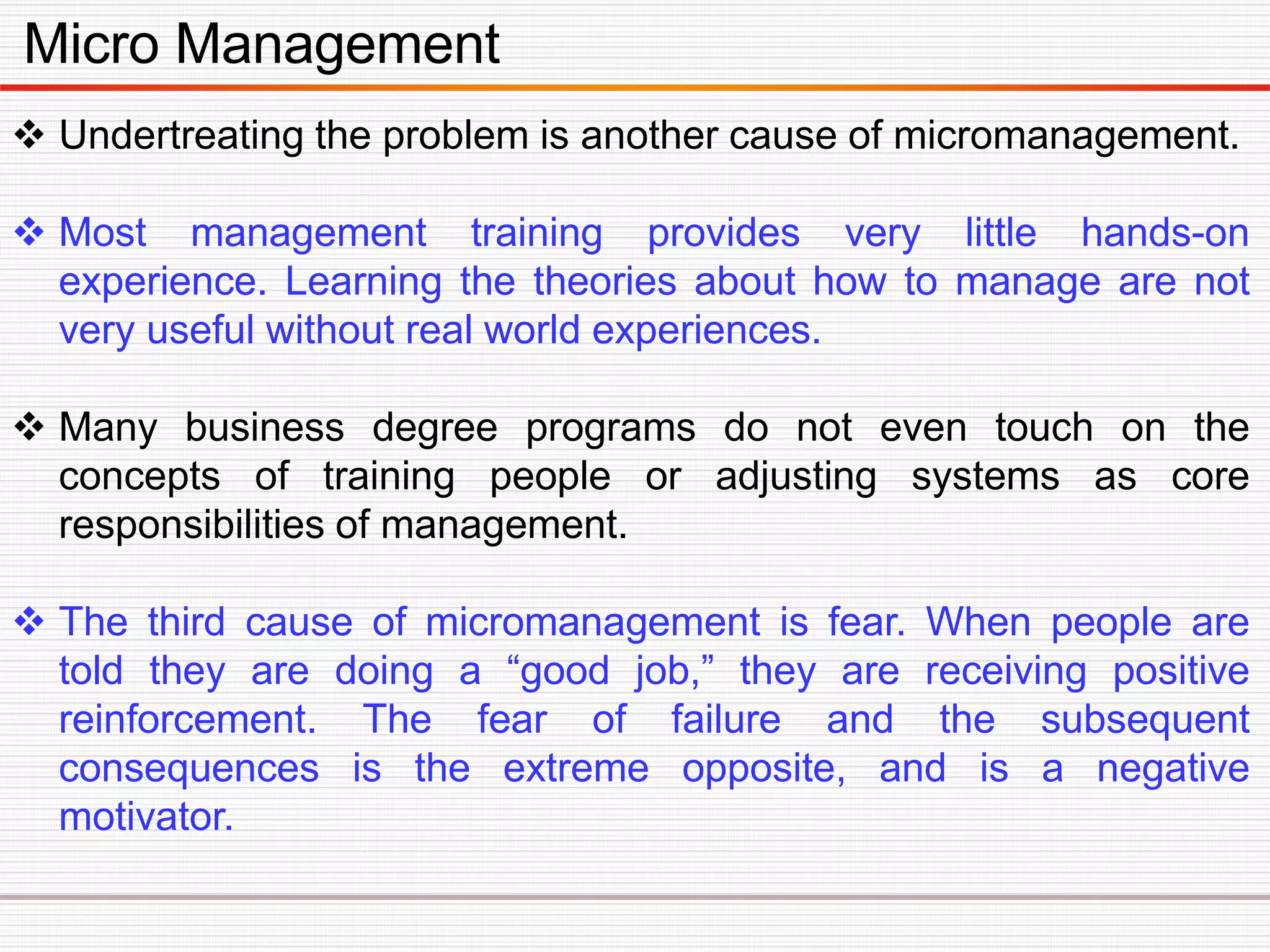 Micro Management
 Undertreating the problem is another cause of micromanagement.
 Most management training provides very little hands-on
experience. Learning the theories about how to manage are not
very useful without real world experiences.
 Many business degree programs do not even touch on the
concepts of training people or adjusting systems as core
responsibilities of management.
 The third cause of micromanagement is fear. When people are
told they are doing a “good job,” they are receiving positive
reinforcement. The fear of failure and the subsequent
consequences is the extreme opposite, and is a negative
motivator.
 