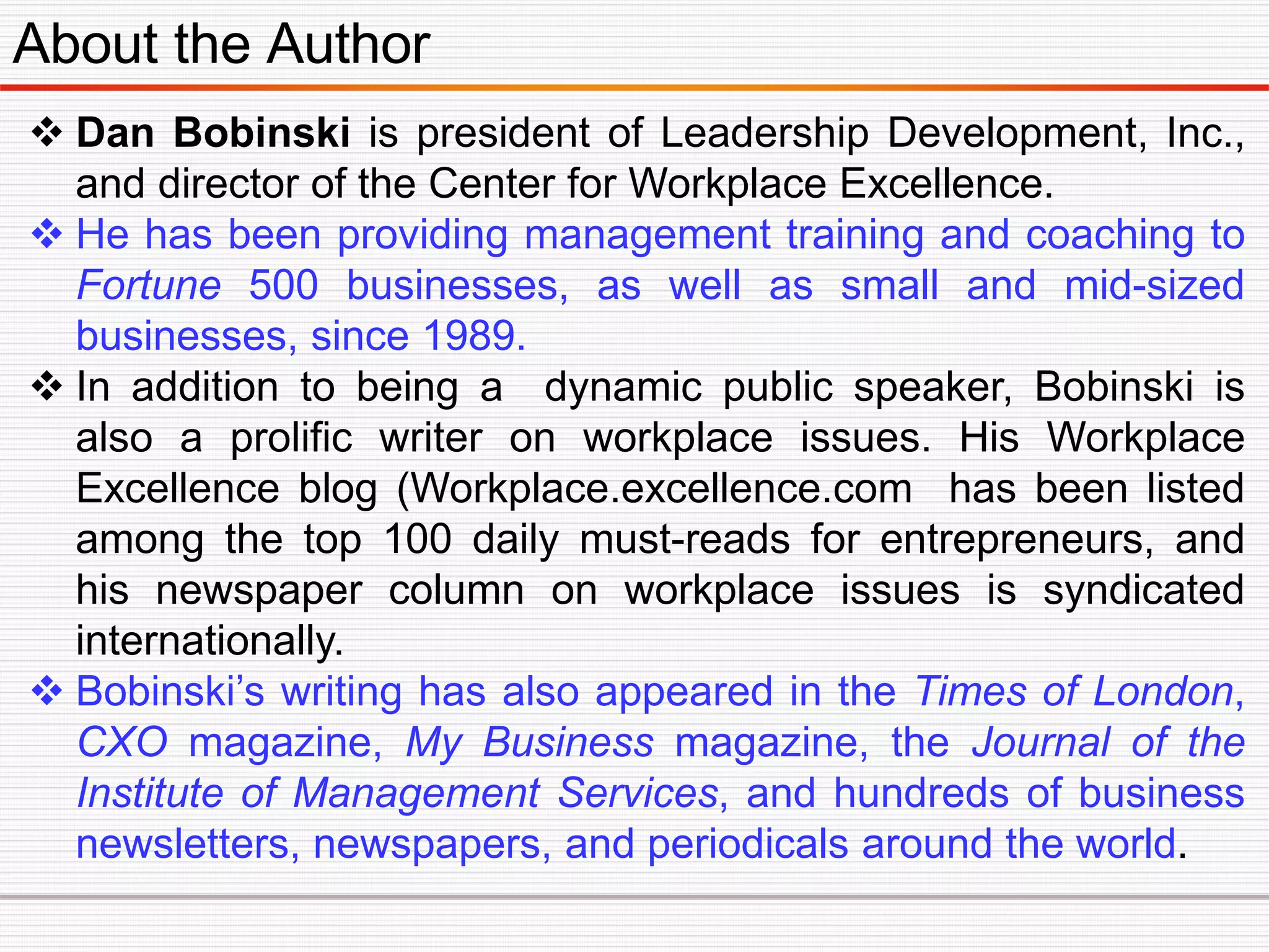 About the Author
 Dan Bobinski is president of Leadership Development, Inc.,
and director of the Center for Workplace Excellence.
 He has been providing management training and coaching to
Fortune 500 businesses, as well as small and mid-sized
businesses, since 1989.
 In addition to being a dynamic public speaker, Bobinski is
also a prolific writer on workplace issues. His Workplace
Excellence blog (Workplace.excellence.com has been listed
among the top 100 daily must-reads for entrepreneurs, and
his newspaper column on workplace issues is syndicated
internationally.
 Bobinski’s writing has also appeared in the Times of London,
CXO magazine, My Business magazine, the Journal of the
Institute of Management Services, and hundreds of business
newsletters, newspapers, and periodicals around the world.
 