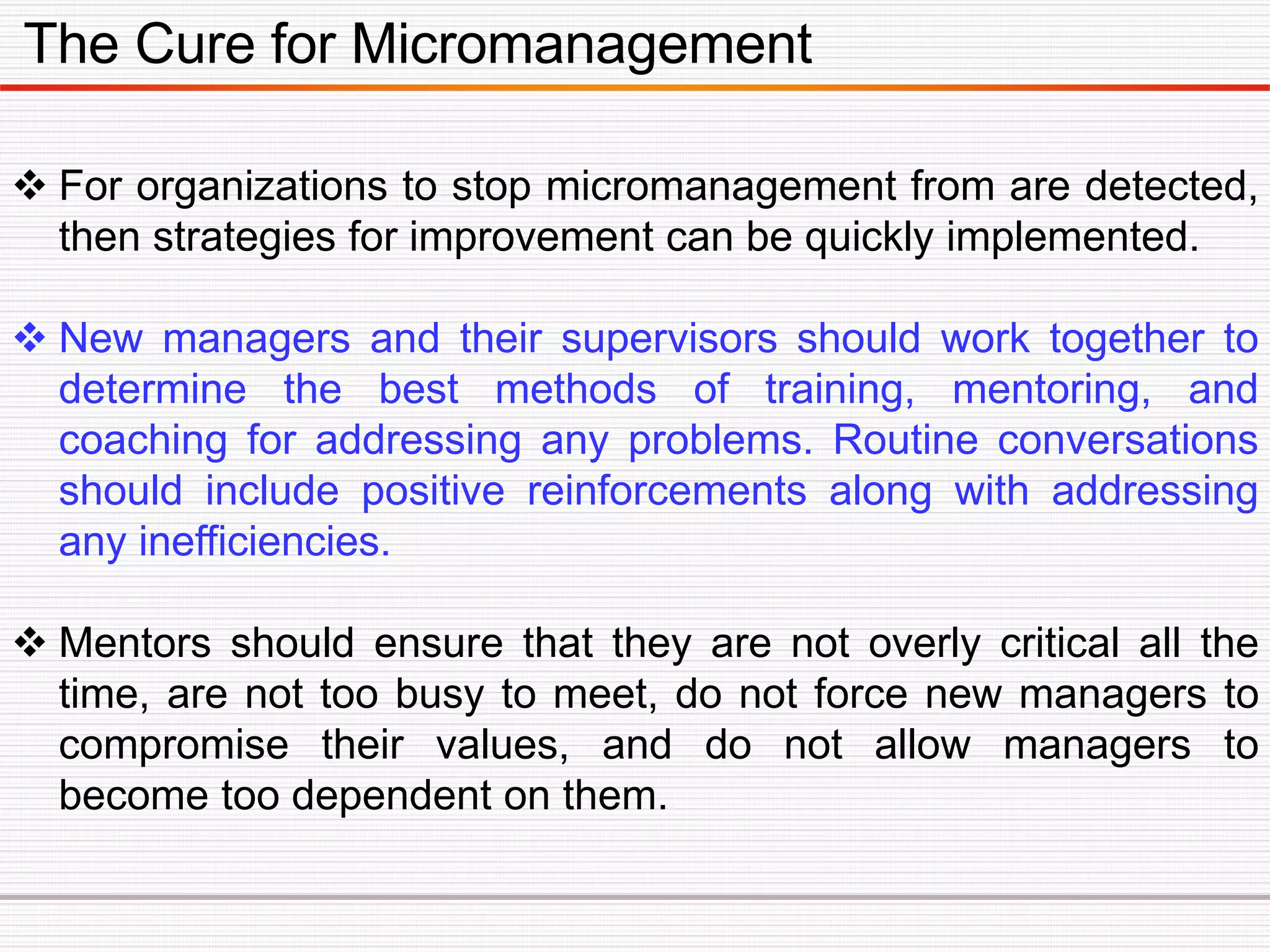 The Cure for Micromanagement
 For organizations to stop micromanagement from are detected,
then strategies for improvement can be quickly implemented.
 New managers and their supervisors should work together to
determine the best methods of training, mentoring, and
coaching for addressing any problems. Routine conversations
should include positive reinforcements along with addressing
any inefficiencies.
 Mentors should ensure that they are not overly critical all the
time, are not too busy to meet, do not force new managers to
compromise their values, and do not allow managers to
become too dependent on them.
 
