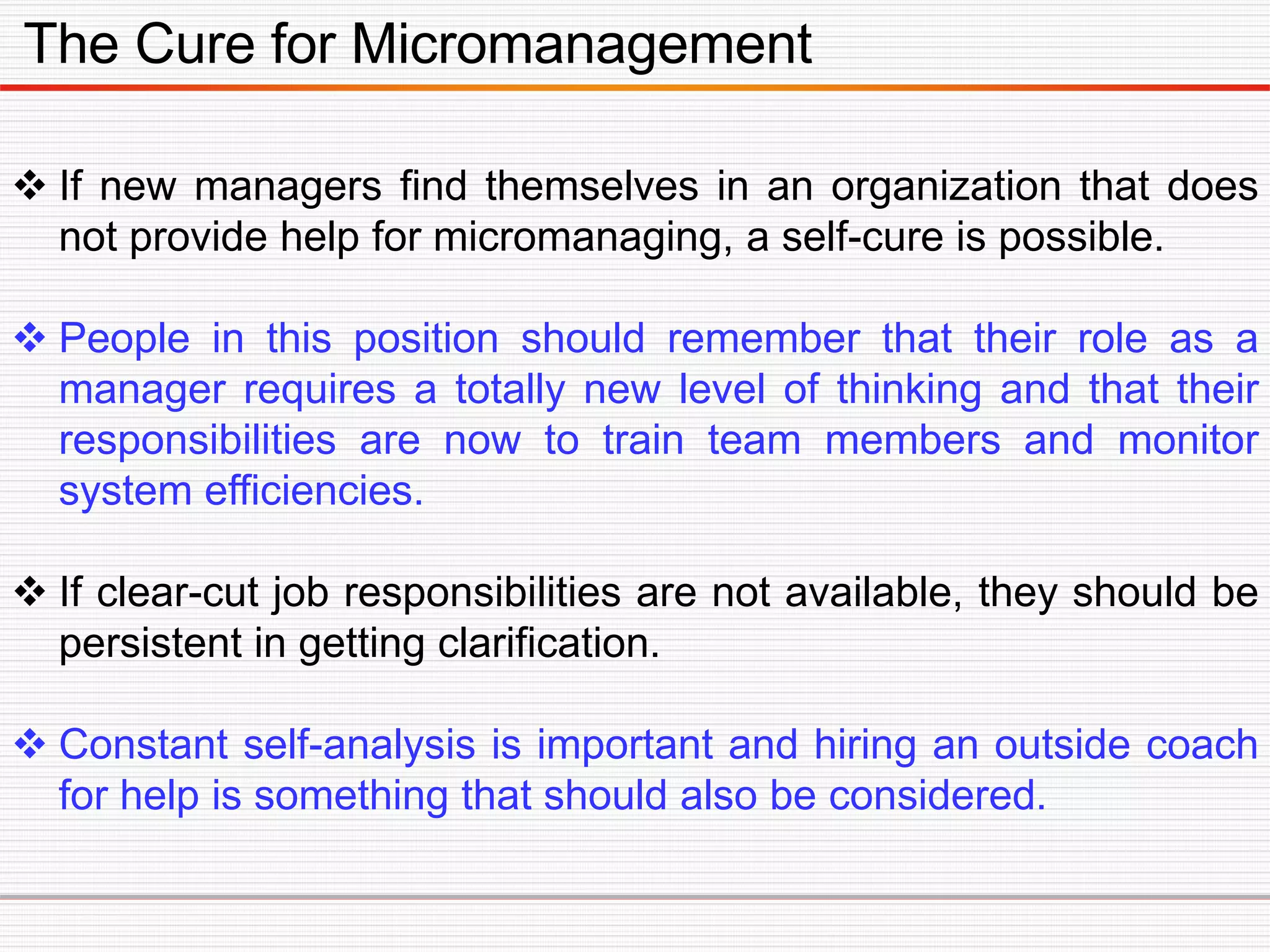 The Cure for Micromanagement
 If new managers find themselves in an organization that does
not provide help for micromanaging, a self-cure is possible.
 People in this position should remember that their role as a
manager requires a totally new level of thinking and that their
responsibilities are now to train team members and monitor
system efficiencies.
 If clear-cut job responsibilities are not available, they should be
persistent in getting clarification.
 Constant self-analysis is important and hiring an outside coach
for help is something that should also be considered.
 