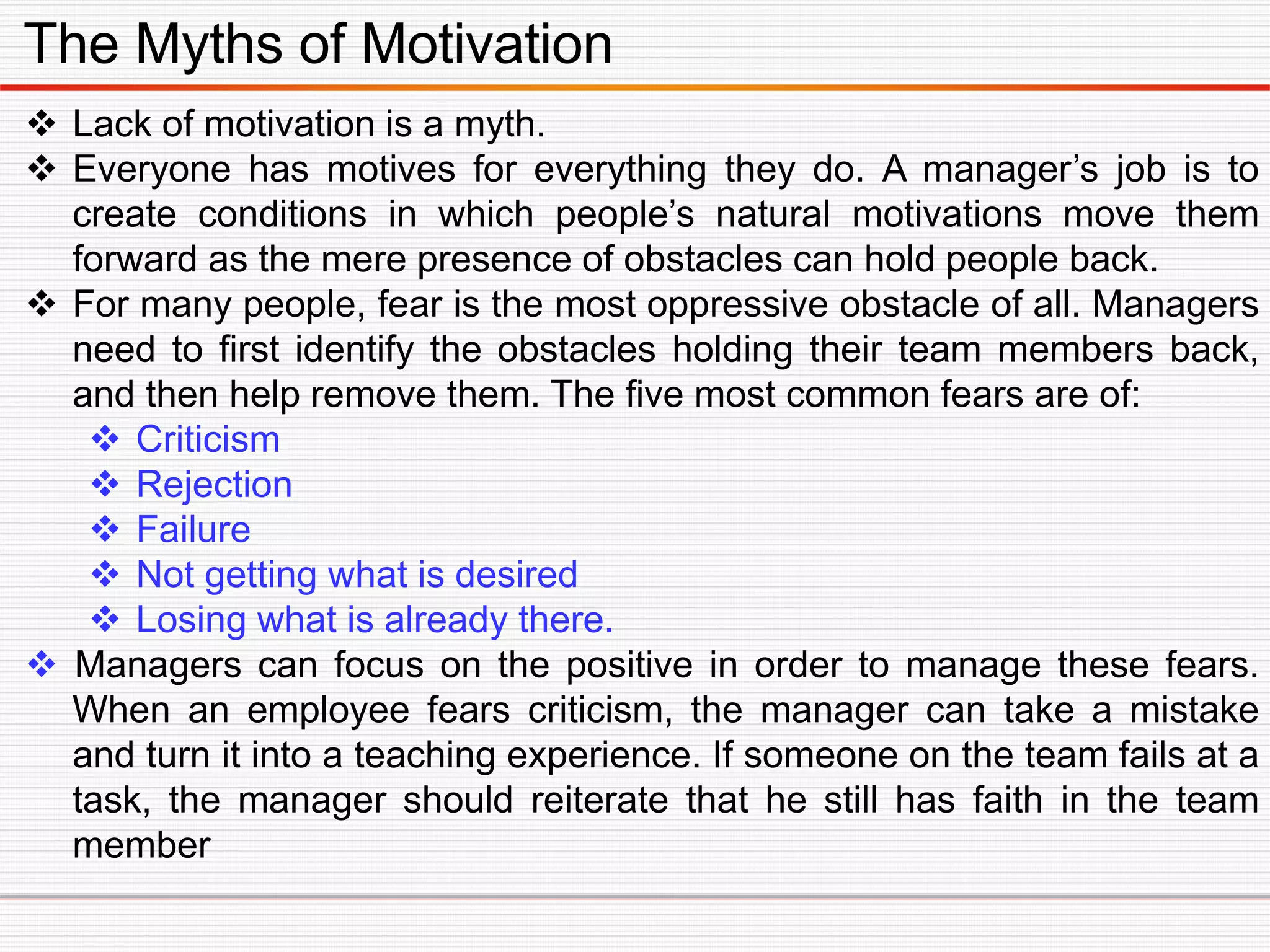 The Myths of Motivation
 Lack of motivation is a myth.
 Everyone has motives for everything they do. A manager’s job is to
create conditions in which people’s natural motivations move them
forward as the mere presence of obstacles can hold people back.
 For many people, fear is the most oppressive obstacle of all. Managers
need to first identify the obstacles holding their team members back,
and then help remove them. The five most common fears are of:
 Criticism
 Rejection
 Failure
 Not getting what is desired
 Losing what is already there.
 Managers can focus on the positive in order to manage these fears.
When an employee fears criticism, the manager can take a mistake
and turn it into a teaching experience. If someone on the team fails at a
task, the manager should reiterate that he still has faith in the team
member
 