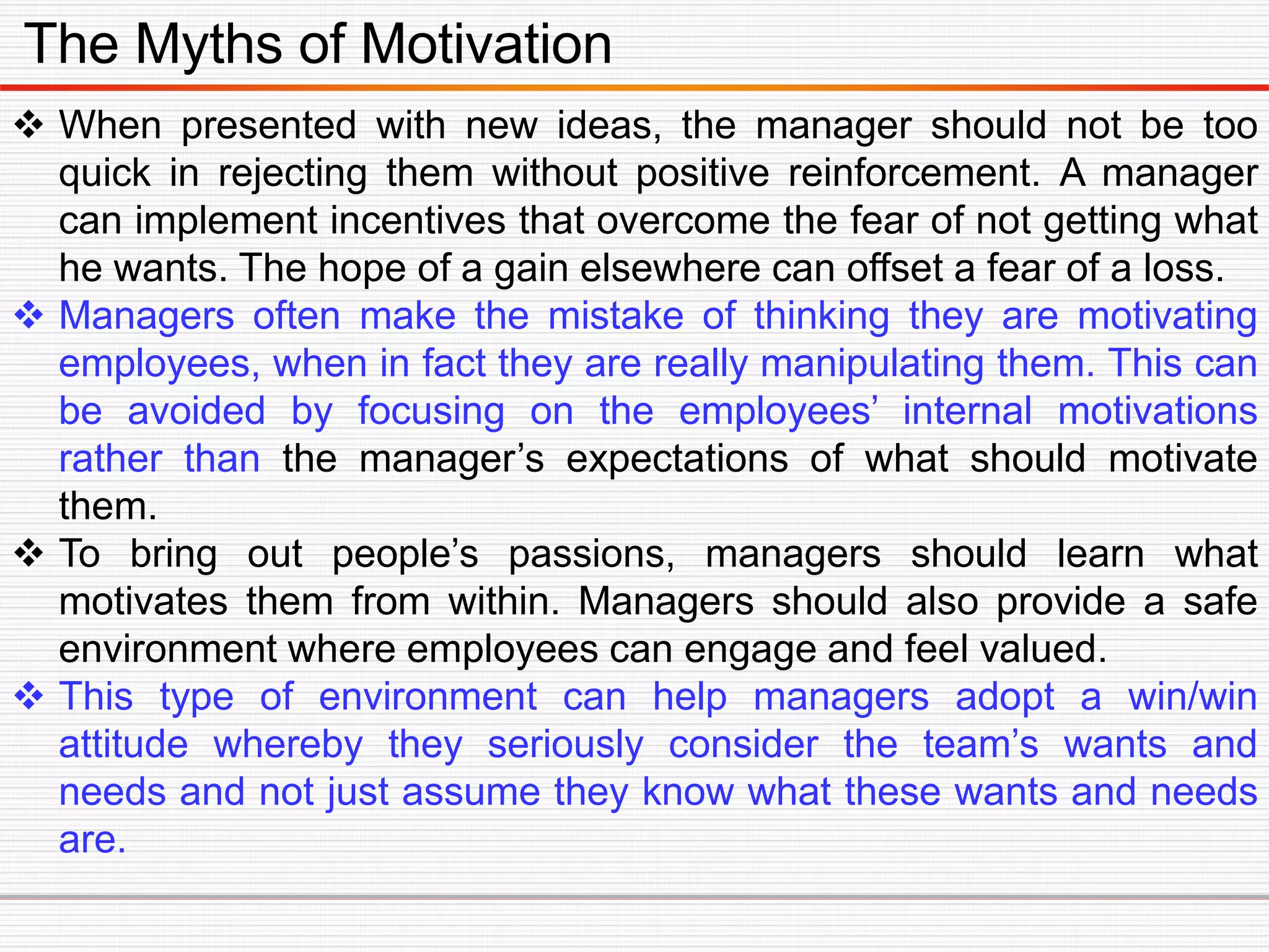 The Myths of Motivation
 When presented with new ideas, the manager should not be too
quick in rejecting them without positive reinforcement. A manager
can implement incentives that overcome the fear of not getting what
he wants. The hope of a gain elsewhere can offset a fear of a loss.
 Managers often make the mistake of thinking they are motivating
employees, when in fact they are really manipulating them. This can
be avoided by focusing on the employees’ internal motivations
rather than the manager’s expectations of what should motivate
them.
 To bring out people’s passions, managers should learn what
motivates them from within. Managers should also provide a safe
environment where employees can engage and feel valued.
 This type of environment can help managers adopt a win/win
attitude whereby they seriously consider the team’s wants and
needs and not just assume they know what these wants and needs
are.
 