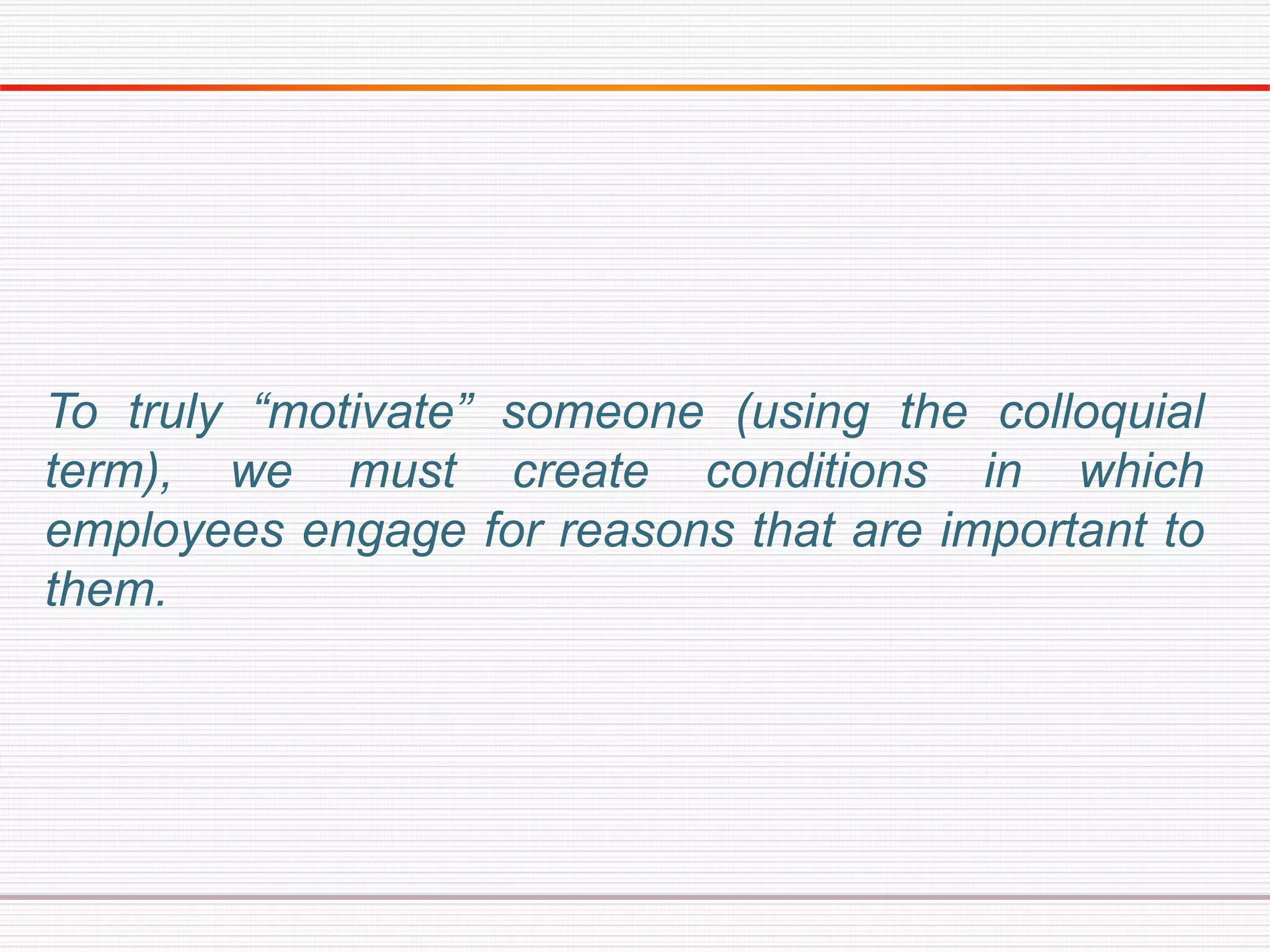 To truly “motivate” someone (using the colloquial
term), we must create conditions in which
employees engage for reasons that are important to
them.
 