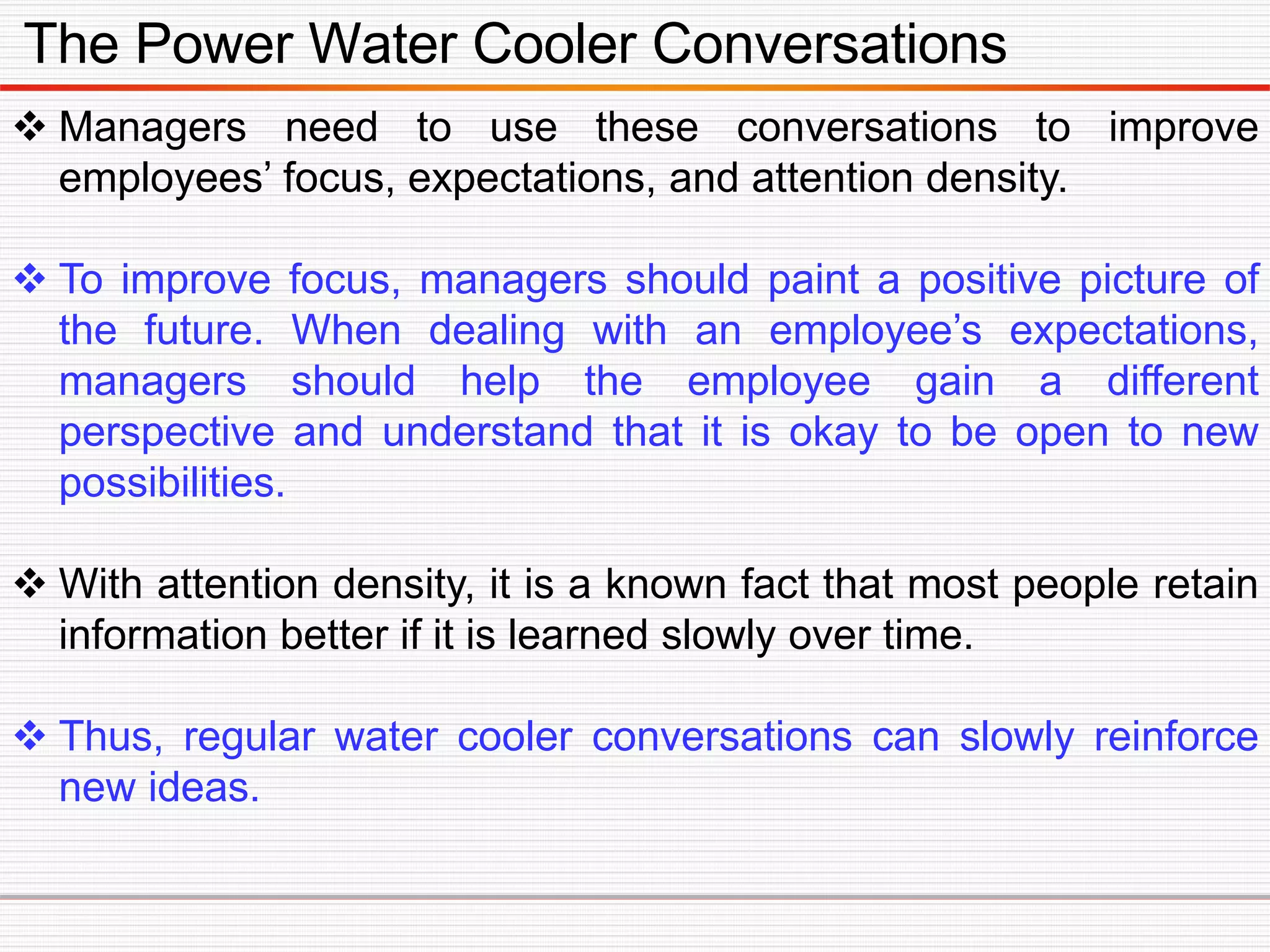 The Power Water Cooler Conversations
 Managers need to use these conversations to improve
employees’ focus, expectations, and attention density.
 To improve focus, managers should paint a positive picture of
the future. When dealing with an employee’s expectations,
managers should help the employee gain a different
perspective and understand that it is okay to be open to new
possibilities.
 With attention density, it is a known fact that most people retain
information better if it is learned slowly over time.
 Thus, regular water cooler conversations can slowly reinforce
new ideas.
 