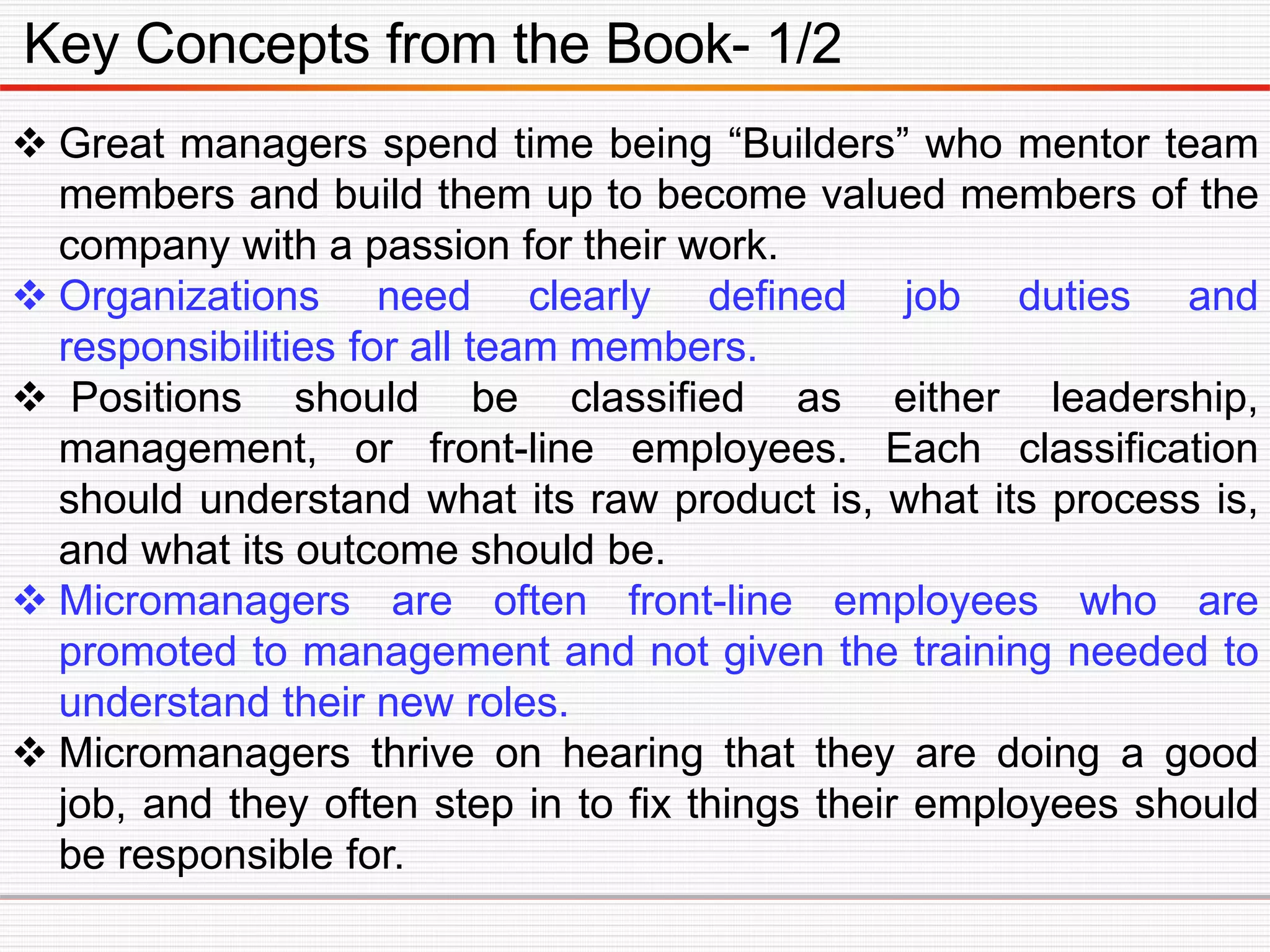 Key Concepts from the Book- 1/2
 Great managers spend time being “Builders” who mentor team
members and build them up to become valued members of the
company with a passion for their work.
 Organizations need clearly defined job duties and
responsibilities for all team members.
 Positions should be classified as either leadership,
management, or front-line employees. Each classification
should understand what its raw product is, what its process is,
and what its outcome should be.
 Micromanagers are often front-line employees who are
promoted to management and not given the training needed to
understand their new roles.
 Micromanagers thrive on hearing that they are doing a good
job, and they often step in to fix things their employees should
be responsible for.
 
