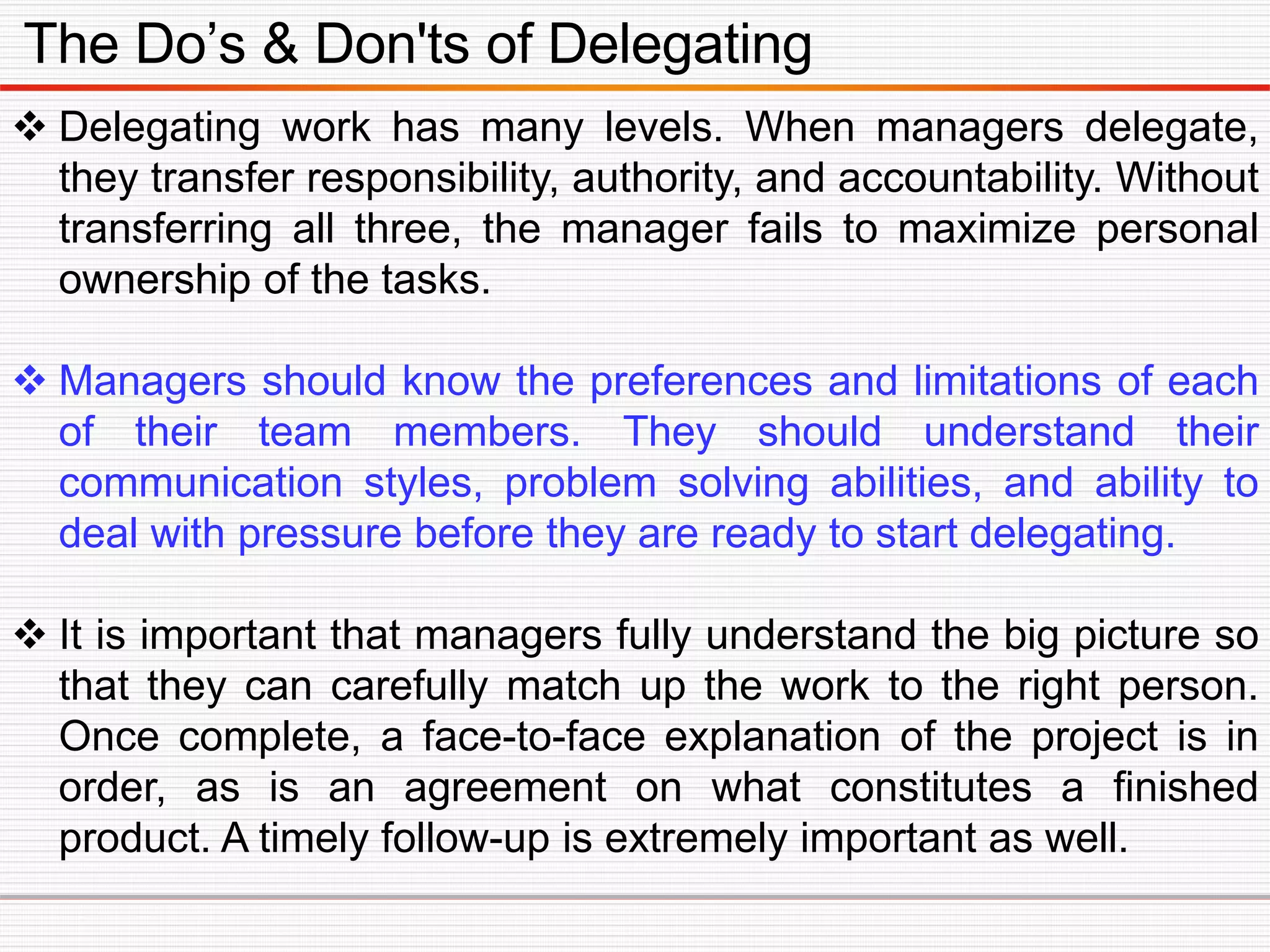 The Do’s & Don'ts of Delegating
 Delegating work has many levels. When managers delegate,
they transfer responsibility, authority, and accountability. Without
transferring all three, the manager fails to maximize personal
ownership of the tasks.
 Managers should know the preferences and limitations of each
of their team members. They should understand their
communication styles, problem solving abilities, and ability to
deal with pressure before they are ready to start delegating.
 It is important that managers fully understand the big picture so
that they can carefully match up the work to the right person.
Once complete, a face-to-face explanation of the project is in
order, as is an agreement on what constitutes a finished
product. A timely follow-up is extremely important as well.
 