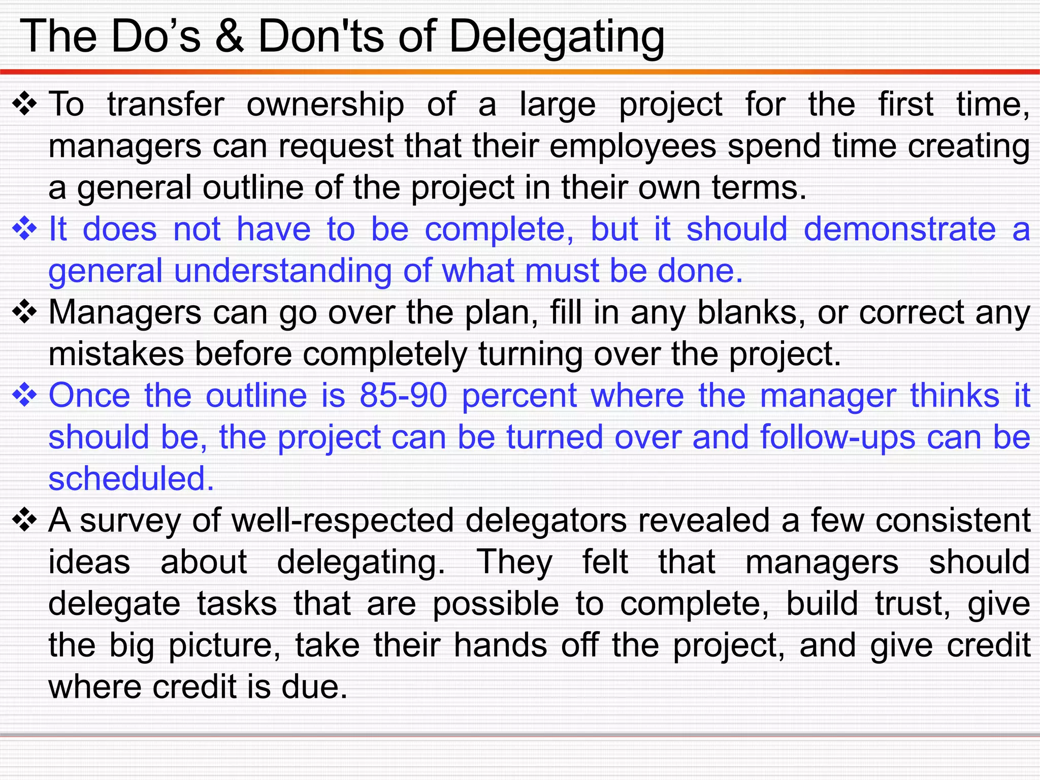 The Do’s & Don'ts of Delegating
 To transfer ownership of a large project for the first time,
managers can request that their employees spend time creating
a general outline of the project in their own terms.
 It does not have to be complete, but it should demonstrate a
general understanding of what must be done.
 Managers can go over the plan, fill in any blanks, or correct any
mistakes before completely turning over the project.
 Once the outline is 85-90 percent where the manager thinks it
should be, the project can be turned over and follow-ups can be
scheduled.
 A survey of well-respected delegators revealed a few consistent
ideas about delegating. They felt that managers should
delegate tasks that are possible to complete, build trust, give
the big picture, take their hands off the project, and give credit
where credit is due.
 