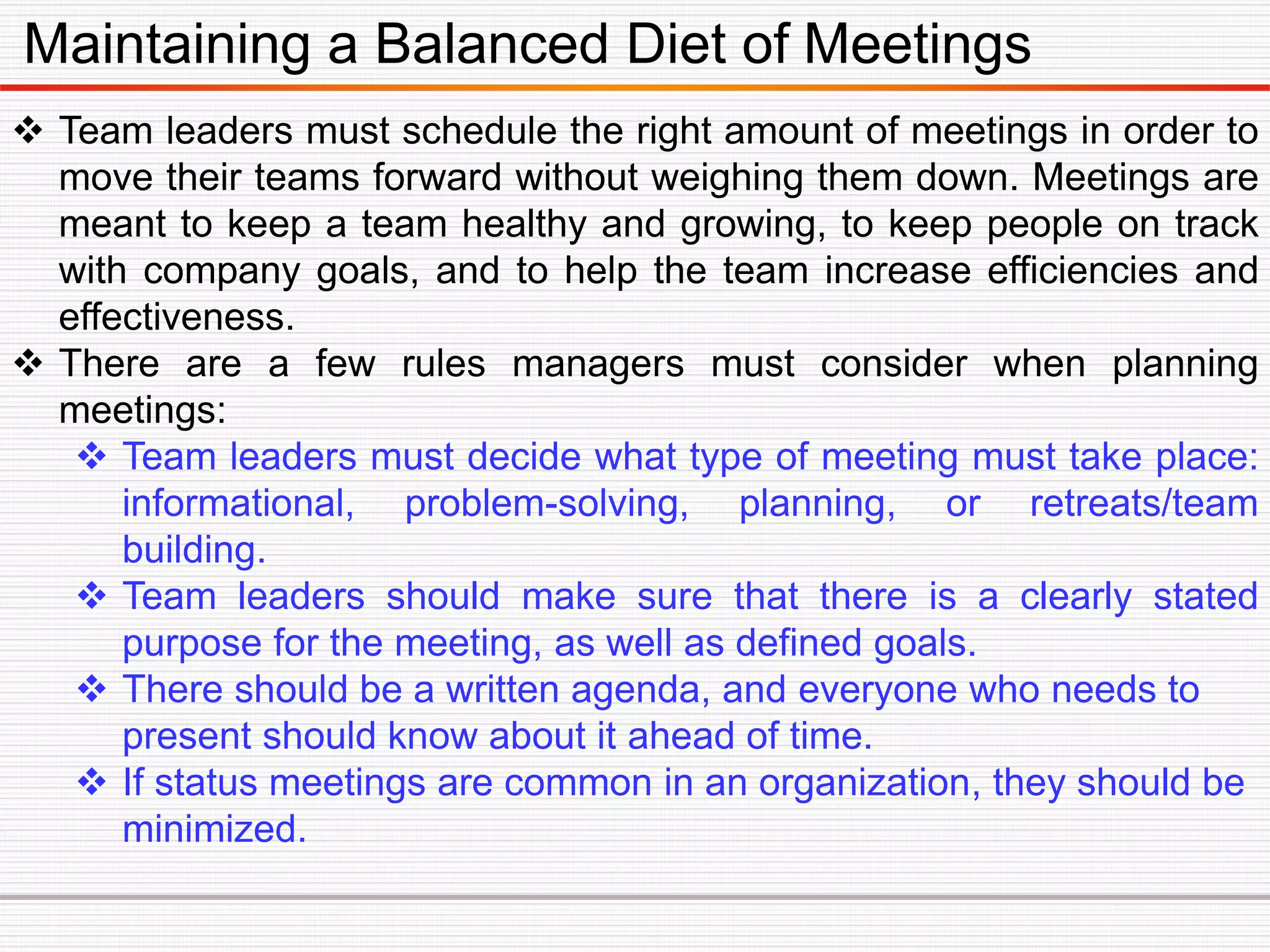 Maintaining a Balanced Diet of Meetings
 Team leaders must schedule the right amount of meetings in order to
move their teams forward without weighing them down. Meetings are
meant to keep a team healthy and growing, to keep people on track
with company goals, and to help the team increase efficiencies and
effectiveness.
 There are a few rules managers must consider when planning
meetings:
 Team leaders must decide what type of meeting must take place:
informational, problem-solving, planning, or retreats/team
building.
 Team leaders should make sure that there is a clearly stated
purpose for the meeting, as well as defined goals.
 There should be a written agenda, and everyone who needs to
present should know about it ahead of time.
 If status meetings are common in an organization, they should be
minimized.
 