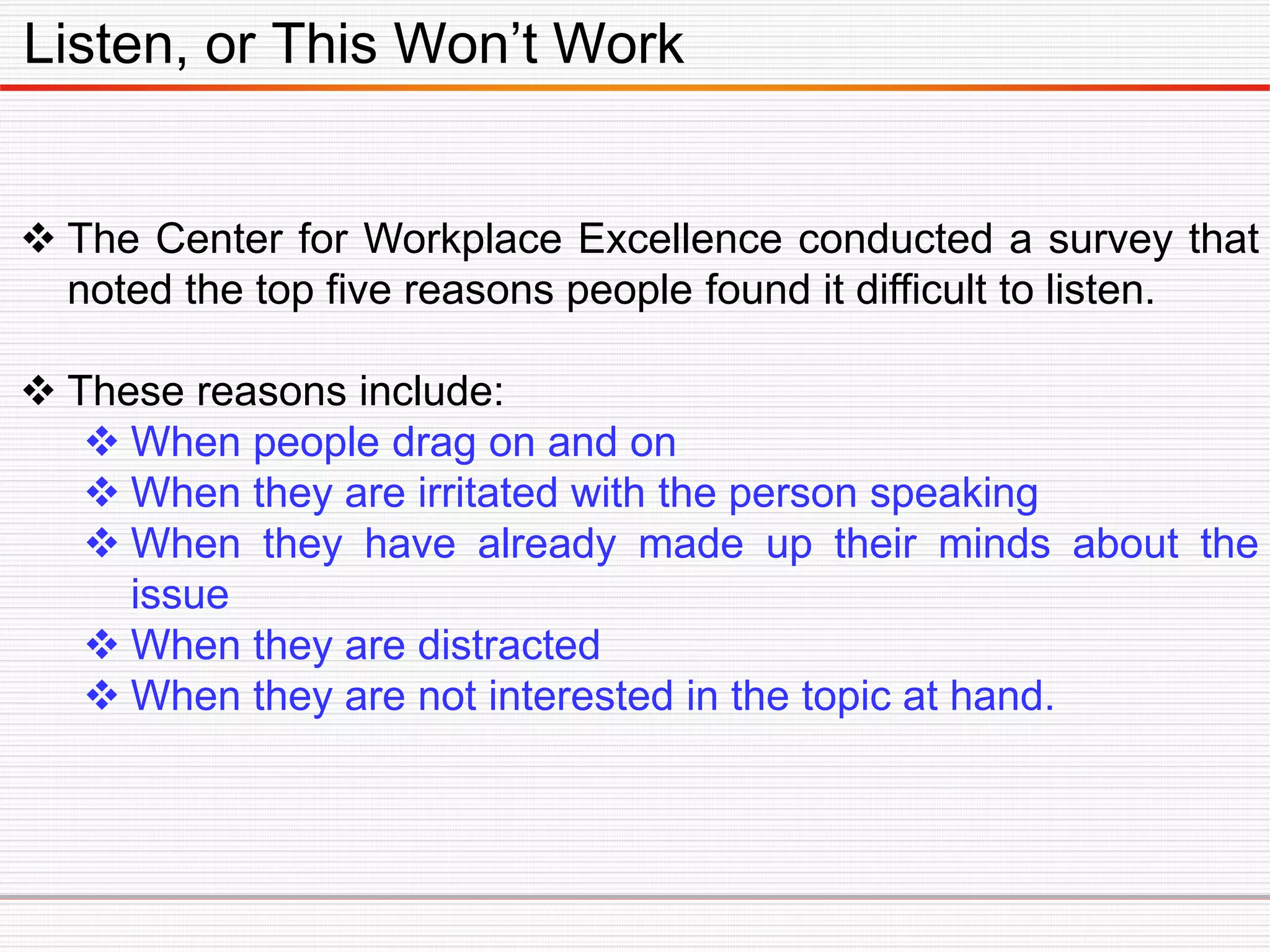 Listen, or This Won’t Work
 The Center for Workplace Excellence conducted a survey that
noted the top five reasons people found it difficult to listen.
 These reasons include:
 When people drag on and on
 When they are irritated with the person speaking
 When they have already made up their minds about the
issue
 When they are distracted
 When they are not interested in the topic at hand.
 