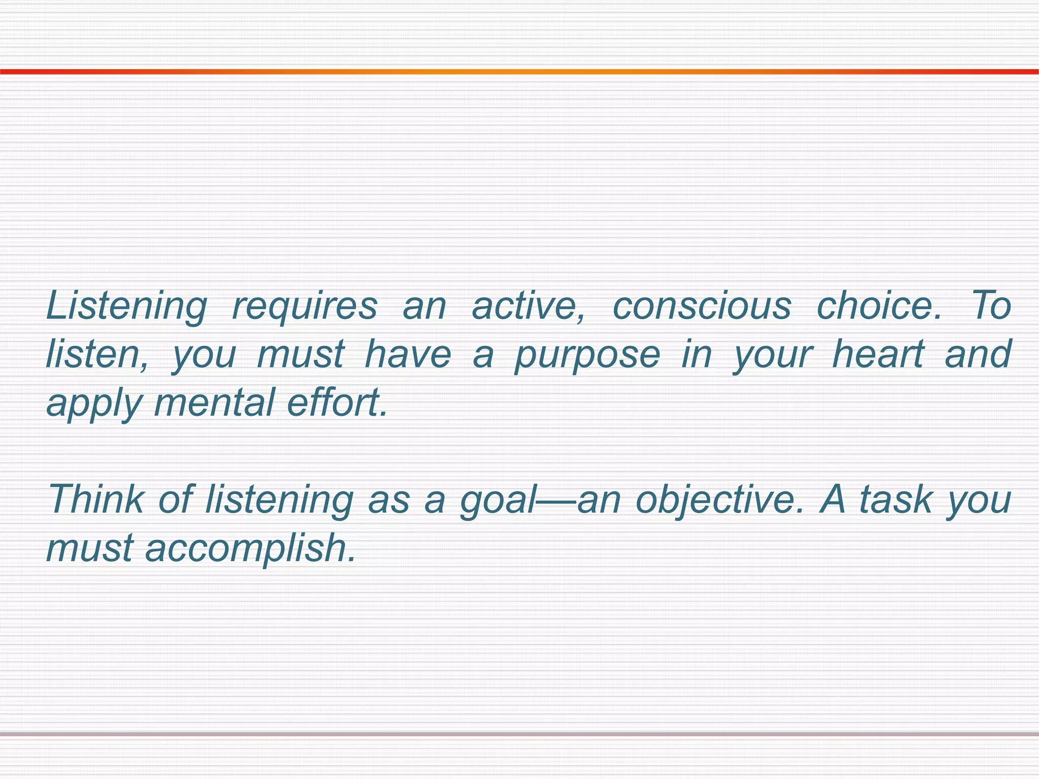 Listening requires an active, conscious choice. To
listen, you must have a purpose in your heart and
apply mental effort.
Think of listening as a goal—an objective. A task you
must accomplish.
 