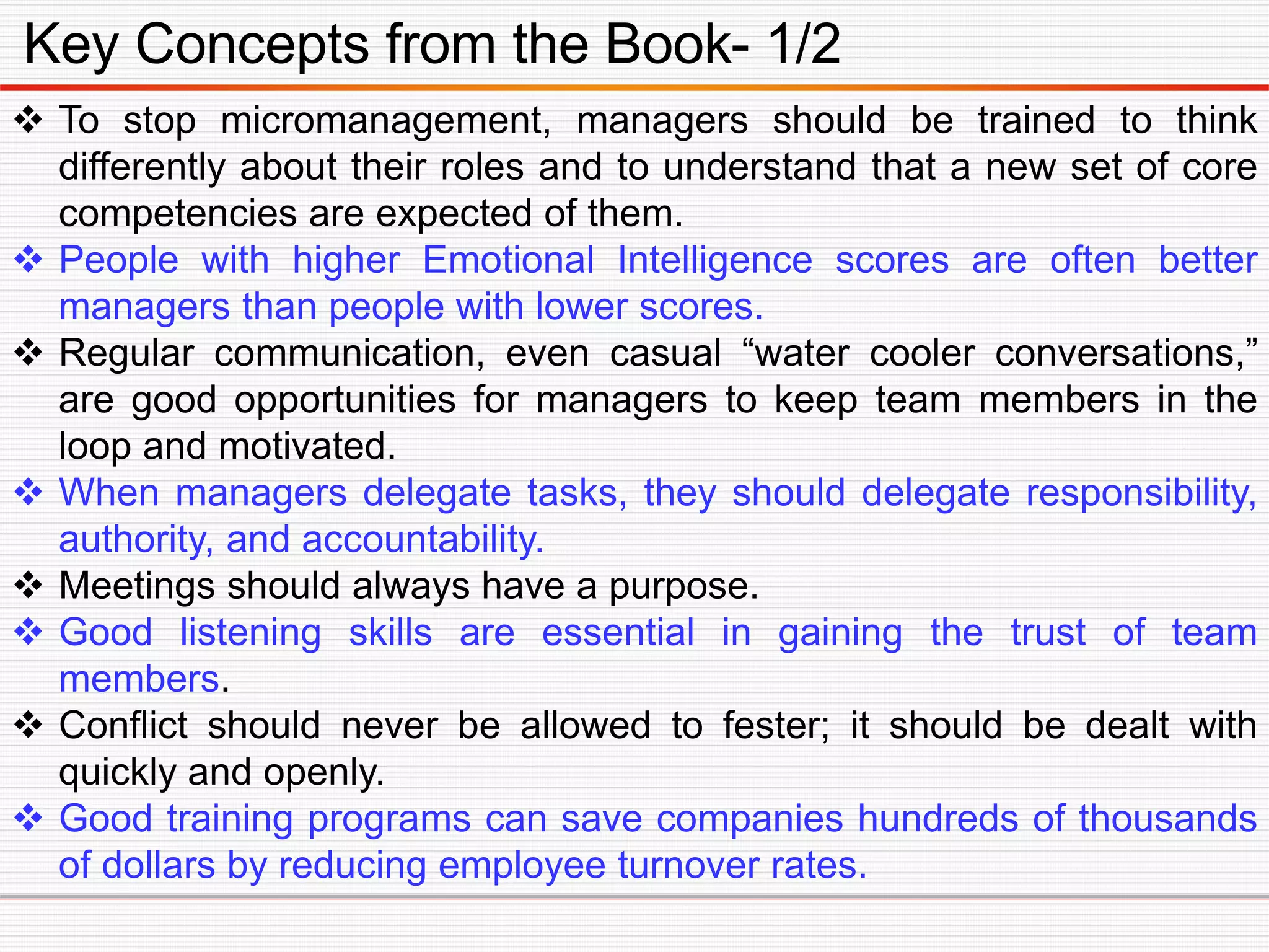 Key Concepts from the Book- 1/2
 To stop micromanagement, managers should be trained to think
differently about their roles and to understand that a new set of core
competencies are expected of them.
 People with higher Emotional Intelligence scores are often better
managers than people with lower scores.
 Regular communication, even casual “water cooler conversations,”
are good opportunities for managers to keep team members in the
loop and motivated.
 When managers delegate tasks, they should delegate responsibility,
authority, and accountability.
 Meetings should always have a purpose.
 Good listening skills are essential in gaining the trust of team
members.
 Conflict should never be allowed to fester; it should be dealt with
quickly and openly.
 Good training programs can save companies hundreds of thousands
of dollars by reducing employee turnover rates.
 
