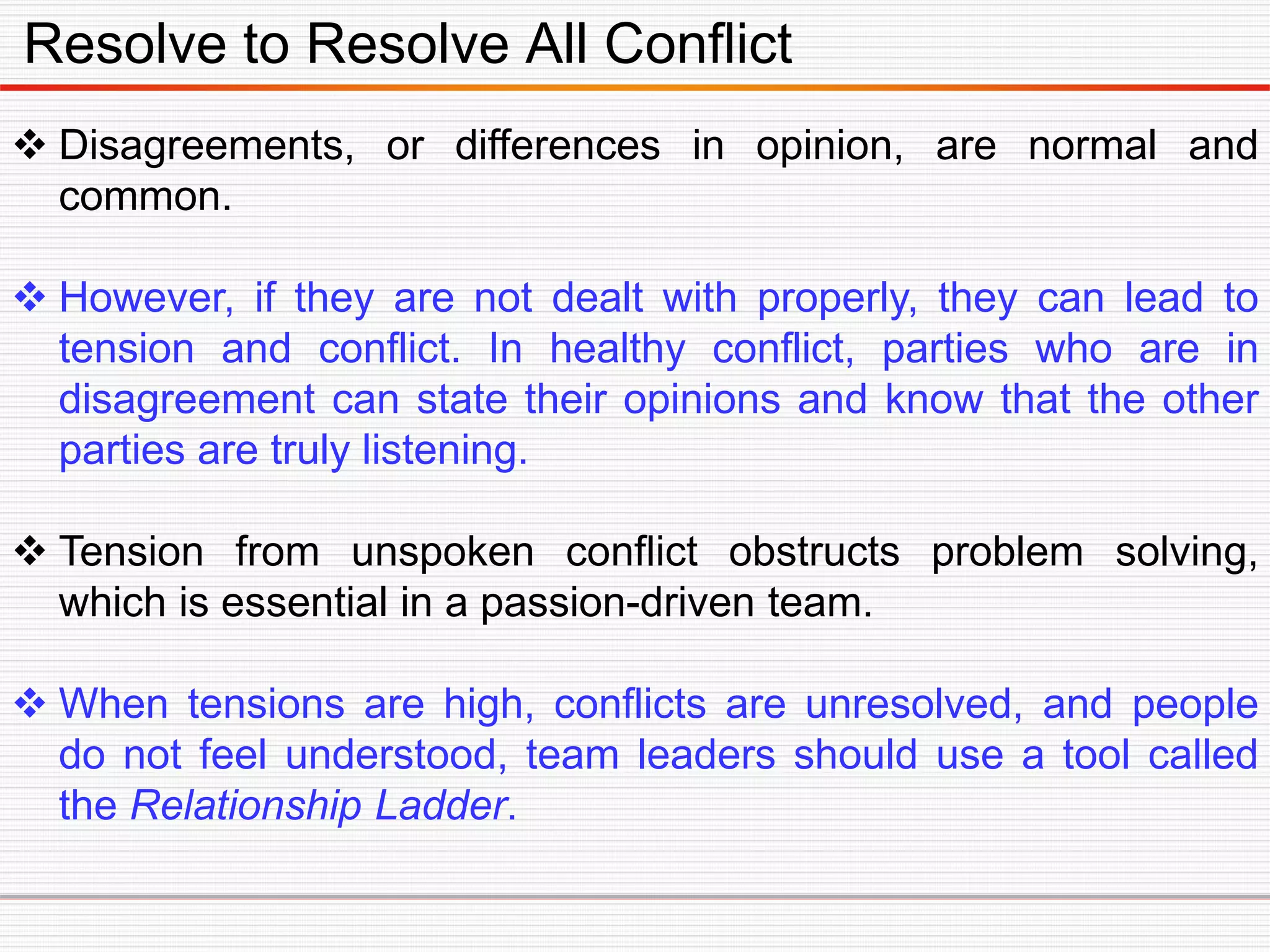 Resolve to Resolve All Conflict
 Disagreements, or differences in opinion, are normal and
common.
 However, if they are not dealt with properly, they can lead to
tension and conflict. In healthy conflict, parties who are in
disagreement can state their opinions and know that the other
parties are truly listening.
 Tension from unspoken conflict obstructs problem solving,
which is essential in a passion-driven team.
 When tensions are high, conflicts are unresolved, and people
do not feel understood, team leaders should use a tool called
the Relationship Ladder.
 