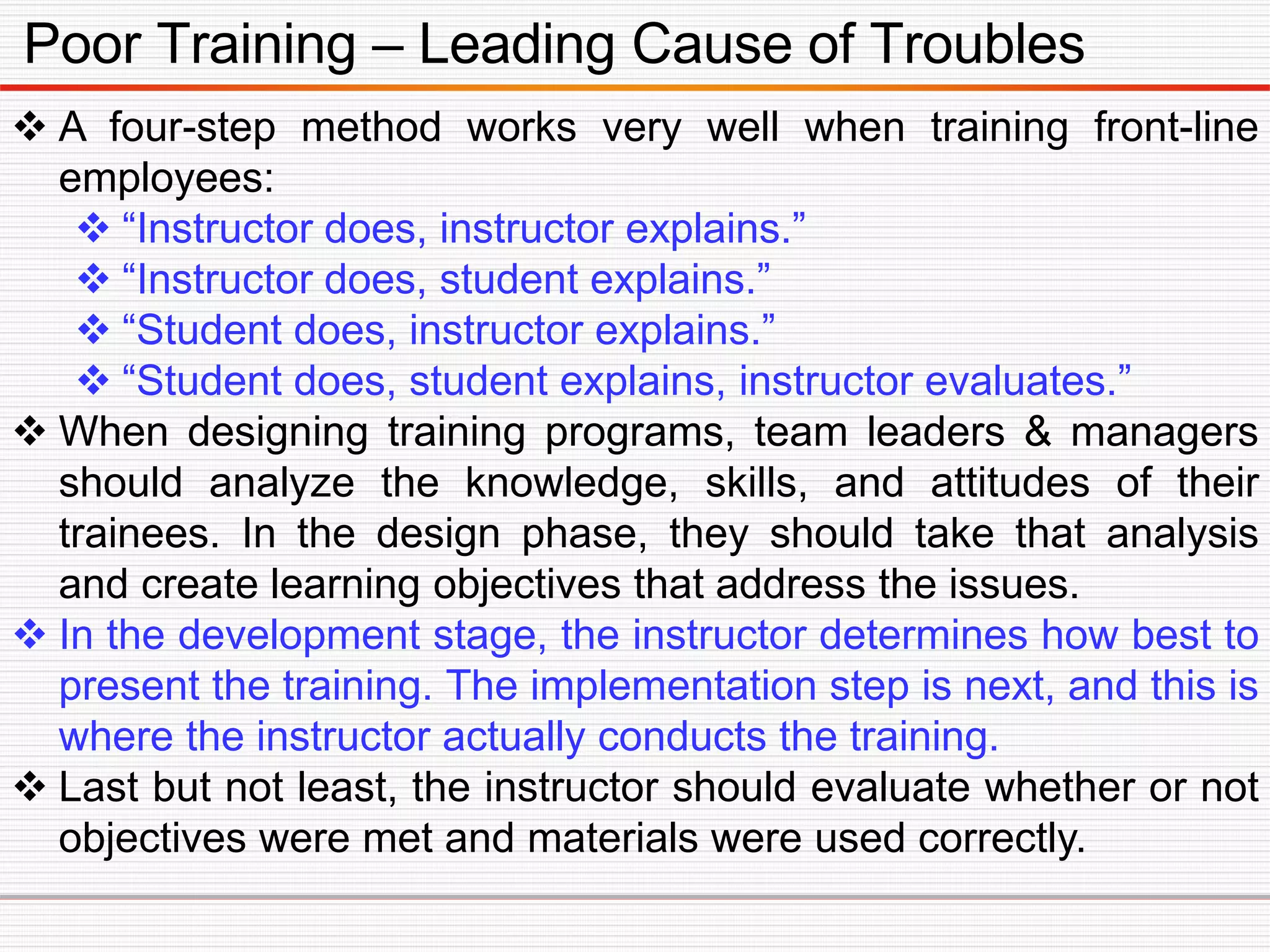 Poor Training – Leading Cause of Troubles
 A four-step method works very well when training front-line
employees:
 “Instructor does, instructor explains.”
 “Instructor does, student explains.”
 “Student does, instructor explains.”
 “Student does, student explains, instructor evaluates.”
 When designing training programs, team leaders & managers
should analyze the knowledge, skills, and attitudes of their
trainees. In the design phase, they should take that analysis
and create learning objectives that address the issues.
 In the development stage, the instructor determines how best to
present the training. The implementation step is next, and this is
where the instructor actually conducts the training.
 Last but not least, the instructor should evaluate whether or not
objectives were met and materials were used correctly.
 