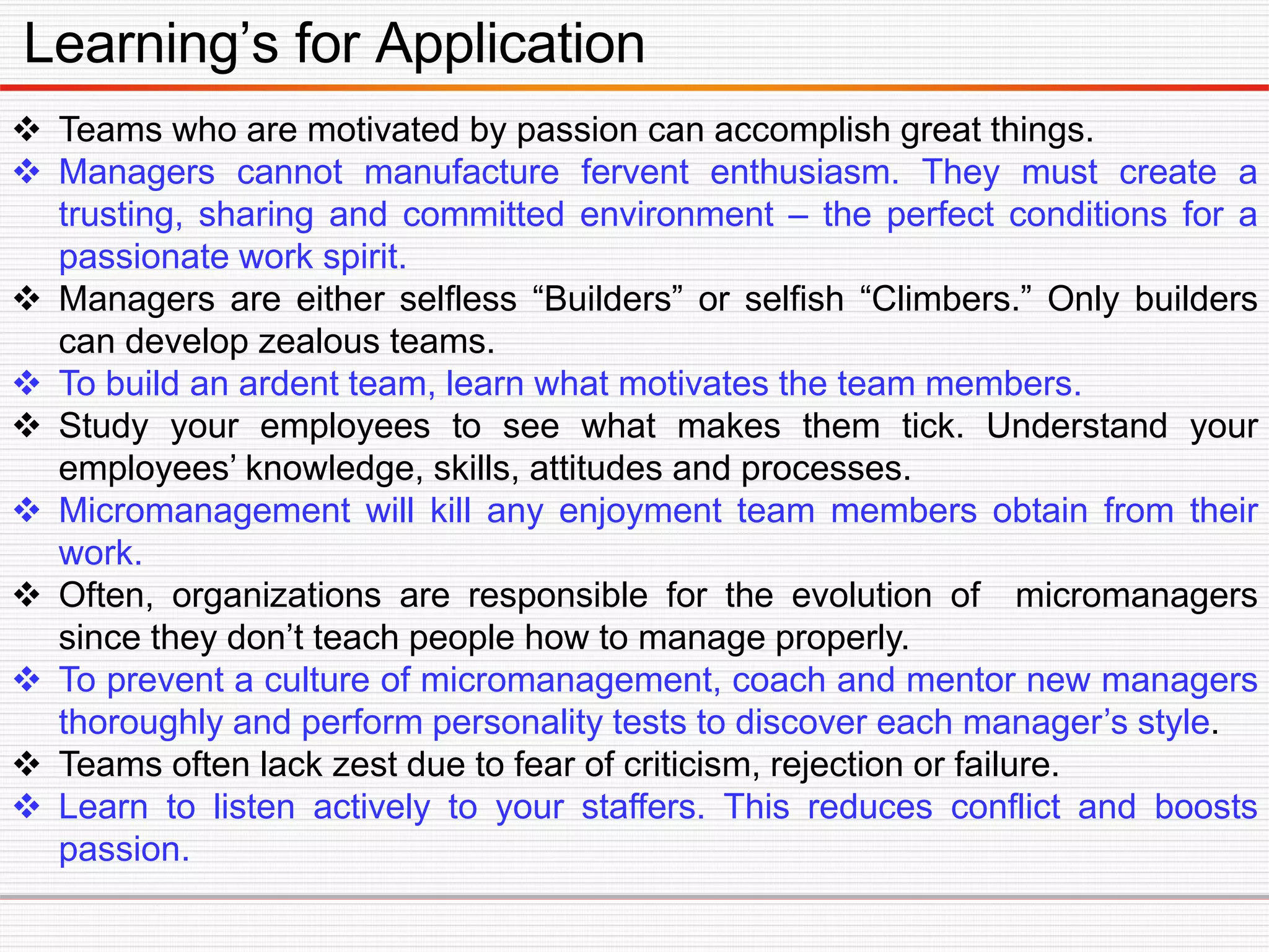 Learning’s for Application
 Teams who are motivated by passion can accomplish great things.
 Managers cannot manufacture fervent enthusiasm. They must create a
trusting, sharing and committed environment – the perfect conditions for a
passionate work spirit.
 Managers are either selfless “Builders” or selfish “Climbers.” Only builders
can develop zealous teams.
 To build an ardent team, learn what motivates the team members.
 Study your employees to see what makes them tick. Understand your
employees’ knowledge, skills, attitudes and processes.
 Micromanagement will kill any enjoyment team members obtain from their
work.
 Often, organizations are responsible for the evolution of micromanagers
since they don’t teach people how to manage properly.
 To prevent a culture of micromanagement, coach and mentor new managers
thoroughly and perform personality tests to discover each manager’s style.
 Teams often lack zest due to fear of criticism, rejection or failure.
 Learn to listen actively to your staffers. This reduces conflict and boosts
passion.
 