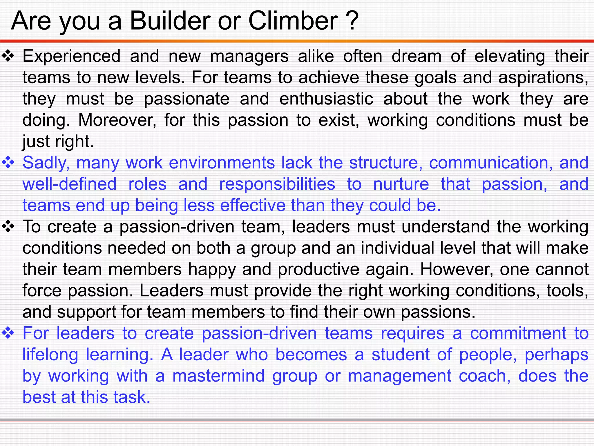 Are you a Builder or Climber ?
 Experienced and new managers alike often dream of elevating their
teams to new levels. For teams to achieve these goals and aspirations,
they must be passionate and enthusiastic about the work they are
doing. Moreover, for this passion to exist, working conditions must be
just right.
 Sadly, many work environments lack the structure, communication, and
well-defined roles and responsibilities to nurture that passion, and
teams end up being less effective than they could be.
 To create a passion-driven team, leaders must understand the working
conditions needed on both a group and an individual level that will make
their team members happy and productive again. However, one cannot
force passion. Leaders must provide the right working conditions, tools,
and support for team members to find their own passions.
 For leaders to create passion-driven teams requires a commitment to
lifelong learning. A leader who becomes a student of people, perhaps
by working with a mastermind group or management coach, does the
best at this task.
 