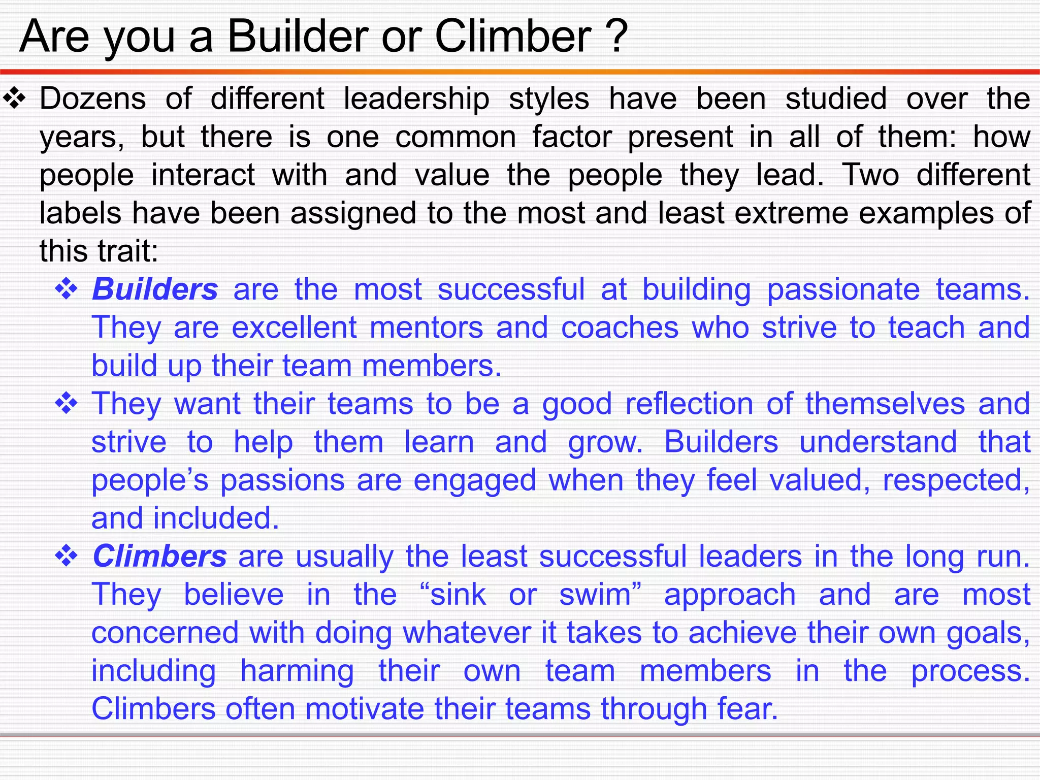 Are you a Builder or Climber ?
 Dozens of different leadership styles have been studied over the
years, but there is one common factor present in all of them: how
people interact with and value the people they lead. Two different
labels have been assigned to the most and least extreme examples of
this trait:
 Builders are the most successful at building passionate teams.
They are excellent mentors and coaches who strive to teach and
build up their team members.
 They want their teams to be a good reflection of themselves and
strive to help them learn and grow. Builders understand that
people’s passions are engaged when they feel valued, respected,
and included.
 Climbers are usually the least successful leaders in the long run.
They believe in the “sink or swim” approach and are most
concerned with doing whatever it takes to achieve their own goals,
including harming their own team members in the process.
Climbers often motivate their teams through fear.
 