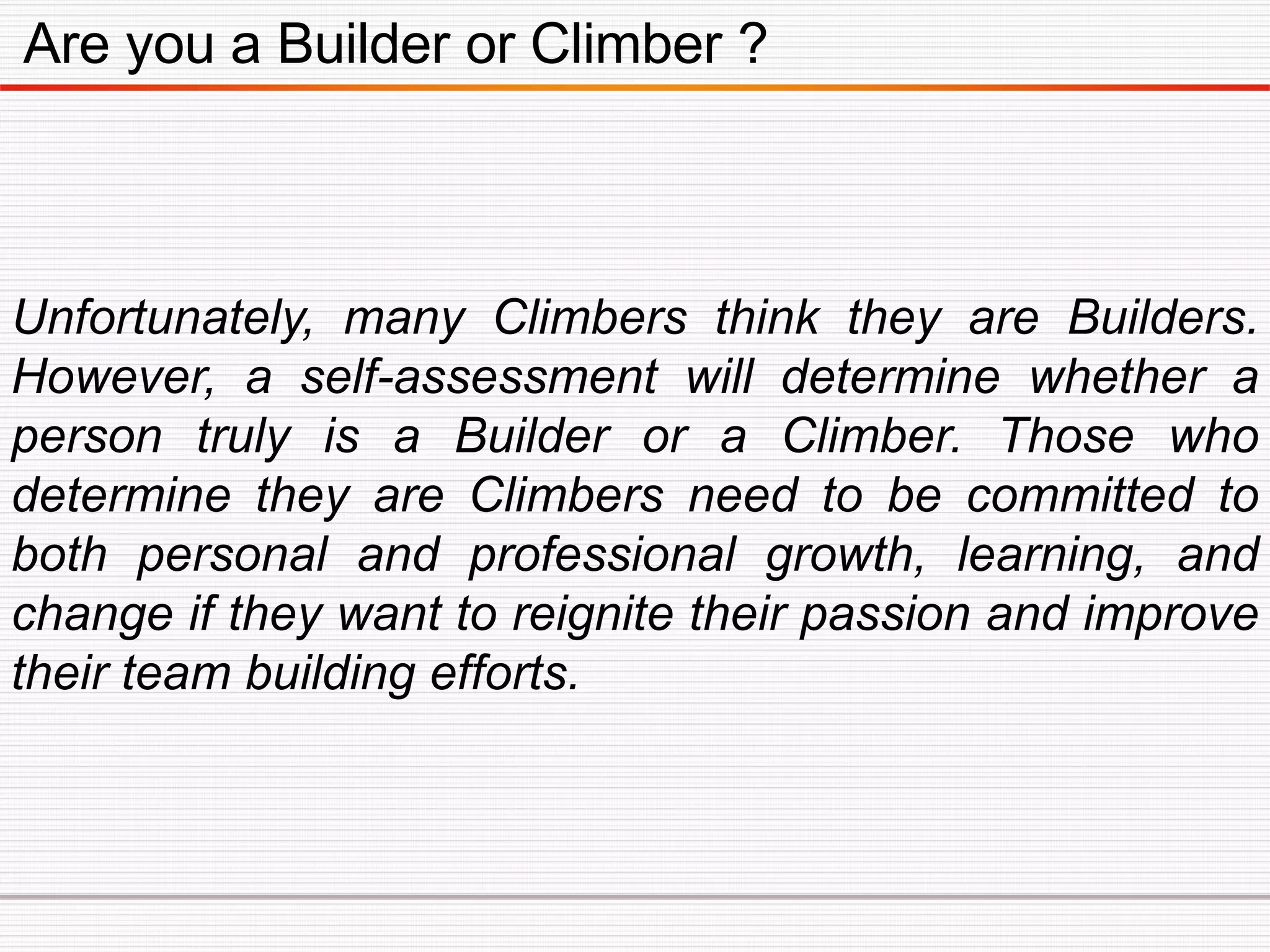 Are you a Builder or Climber ?
Unfortunately, many Climbers think they are Builders.
However, a self-assessment will determine whether a
person truly is a Builder or a Climber. Those who
determine they are Climbers need to be committed to
both personal and professional growth, learning, and
change if they want to reignite their passion and improve
their team building efforts.
 