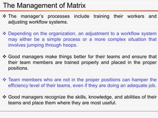 The Management of Matrix
 The manager’s processes include training their workers and
adjusting workflow systems.
 Depending on the organization, an adjustment to a workflow system
may either be a simple process or a more complex situation that
involves jumping through hoops.
 Good managers make things better for their teams and ensure that
their team members are trained properly and placed in the proper
positions.
 Team members who are not in the proper positions can hamper the
efficiency level of their teams, even if they are doing an adequate job.
 Good managers recognize the skills, knowledge, and abilities of their
teams and place them where they are most useful.
 