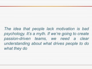 The idea that people lack motivation is bad
psychology. It’s a myth. If we’re going to create
passion-driven teams, we need a clear
understanding about what drives people to do
what they do
 