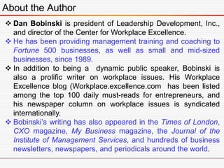 About the Author
 Dan Bobinski is president of Leadership Development, Inc.,
and director of the Center for Workplace Excellence.
 He has been providing management training and coaching to
Fortune 500 businesses, as well as small and mid-sized
businesses, since 1989.
 In addition to being a dynamic public speaker, Bobinski is
also a prolific writer on workplace issues. His Workplace
Excellence blog (Workplace.excellence.com has been listed
among the top 100 daily must-reads for entrepreneurs, and
his newspaper column on workplace issues is syndicated
internationally.
 Bobinski’s writing has also appeared in the Times of London,
CXO magazine, My Business magazine, the Journal of the
Institute of Management Services, and hundreds of business
newsletters, newspapers, and periodicals around the world.
 